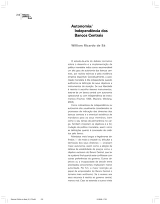 212

Autonomia/
Independência dos
Bancos Centrais
William Ricardo de Sá

O estado-da-arte do debate normativo
sobre o desenho e a implementação da
política monetária indica como recomendável
um alto grau de autonomia dos bancos centrais, por razões teóricas e pela evidência
empírica disponível. Conceitualmente, a autoridade monetária é dita independente quando
autônoma na definição de seus objetivos e
instrumentos de atuação. Se sua liberdade
é restrita à escolha desses instrumentos,
trata-se de um banco central com autonomia
operacional ou com independência de instrumentos (Fischer, 1994; Maziero; Werlang,
2004).
Como indicadores de independência ou
autonomia são usualmente considerados os
processos de indicação das diretorias dos
bancos centrais e a eventual existência de
mandatos para os seus membros, bem
como o seu tempo de permanência no cargo. Também importam os objetivos e a formulação da política monetária, assim como
as definições quanto à concessão de créditos pelo banco.
Mandatos mais longos e legalmente definidos — de modo a impedir ou dificultar a
demissão dos seus diretores — sinalizam
maior autonomia, assim como a eleição da
defesa da estabilidade de preços como o
objetivo exclusivo do Banco Central, que teria a palavra final quando este conflitasse com
outras preferências do governo. Outros objetivos ou a incapacidade de decidir entre
prioridades concorrentes implicariam menor
autoridade. Por fim, a maior restrição ao
papel de emprestador do Banco Central o
tornaria mais autônomo. Se o acesso aos
seus recursos é restrito ao governo central,
menos mal. Caso se estenda a outros níveis

Reforma Política no Brasil_01_272.p65

212

01/08/06, 17:30

 