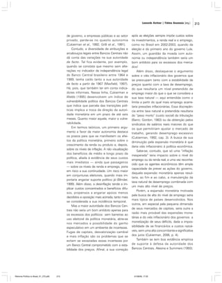 Leonardo Avritzer | Fátima Anastasia [org.]

de governo, a empresas públicas e ao setor
privado, perde-se no quesito autonomia
(Cukierman et al., 1992; Grilli et al., 1991).
Contudo, a diversidade de atribuições e
arcabouços legais entre Bancos Centrais não
dá conta das variações na sua autoridade
de facto. Tal fica evidente, por exemplo,
quando se constata que mesmo sem alterações no indicador de independência legal
do Banco Central brasileiro entre 1964 e
1989, tenha caído tanto a sua autoridade
de facto a partir de 1967 (Maxfield, 1997).
Há, pois, que também ter em conta indicadores informais. Nessa linha, Cukierman e
Webb (1995) desenvolvem um índice de
vulnerabilidade política dos Bancos Centrais
que indica que parcela das transições políticas implica a troca da direção da autoridade monetária em um prazo de até seis
meses. Quanto maior aquela, maior a vulnerabilidade.
Em termos teóricos, um primeiro argumento a favor da maior autonomia destaca
os prazos para que se manifestem os efeitos da política monetária, primeiro sobre o
crescimento da renda ou produto e, depois,
sobre os níveis de inflação. A não visualização
dos benefícios de médio e longo prazo da
política, aliada à evidência de seus custos
mais imediatos — ainda que passageiros
— sobre os níveis de renda e emprego, poria
em risco a sua continuidade. Um risco maior
em conjunturas eleitorais, quando mais importaria angariar suporte político já (Blinder,
1999). Além disso, a desinflação tende a implicar custos concentrados e benefícios difusos, propensos a angariar apoios menos
decididos e oposição mais acirrada, tanto mais
se considerada a sua incidência temporal.
Mas a maior autoridade dos Bancos Centrais não seria um bom antídoto apenas para
os excessos dos políticos: sem barreiras ao
uso eleitoral da política monetária, abre-se
nos mercados a possibilidade do ganho
especulativo em um ambiente de incertezas.
Fugas de capitais, desvalorização cambial
e mais inflação são os problemas que se
evitam se esvaziadas essas incertezas por
um Banco Central comprometido com a estabilidade dos preços. Afinal, a sua correção

Reforma Política no Brasil_01_272.p65

213

após as eleições sempre impõe custos sobre
os investimentos, a renda real e o emprego,
como no Brasil em 2002-2003, quando da
eleição e do primeiro ano do governo Lula.
Assim, um guardião da moeda com autonomia ou independência também seria um
bom antídoto para os excessos dos mercados!
Além disso, destaque-se o argumento
sobre o viés inflacionário dos governos que
se preocupam tanto com a estabilidade de
preços quanto com a taxa de desemprego,
do que resultaria um nível pretendido de
emprego maior do que o que se considera a
sua taxa natural — aqui entendida como o
limite a partir do qual mais emprego acarretaria pressões inflacionárias. Essa discrepância entre taxa natural e pretendida resultaria
do “peso morto” (custo social) da tributação
(Barro; Gordon, 1983) ou da obtenção pelos
sindicatos de salários reais maiores do que
os que permitiriam ajustar o mercado de
trabalho, gerando desemprego excessivo
(Cukierman, 1992, cap. 3). A busca de sua
diminuição pela expansão monetária é que
daria viés inflacionário à política econômica.
Sabe-se, contudo, que só uma “inflação
inesperada” teria impacto sobre o nível do
emprego ou da renda real, e uma vez reconhecido que os agentes econômicos têm ampla
capacidade de prever as ações do governo,
daquela expansão monetária apenas resultaria, ao fim e ao cabo, a manutenção da
taxa natural de desemprego combinada com
um mais alto nível de preços.
Porém, a expansão monetária motivada
pela busca de alta do nível de emprego seria
mais típica de países desenvolvidos. Nos
outros, em especial pela pequena dimensão
de seus mercados de capitais, seria outra a
razão mais provável das expansões monetárias e do viés inflacionário dos governos: a
monetização de seus déficits, dada a impossibilidade de se financiá-los a custos razoáveis, sem uma alta concomitante e significativa
dos juros (Cukierman, 2006, p. 4).
Também se tem boa evidência empírica
de suporte à defesa da autoridade dos
Bancos Centrais. Alesina e Summers (1993);

01/08/06, 17:30

213

 