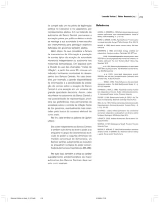 Leonardo Avritzer | Fátima Anastasia [org.]

de cumprir todo um rito prévio de legitimação
política no Executivo e no Legislativo, por
representantes eleitos. Em se tratando de
autonomia do Banco Central, permanece a
aprovação prévia por políticos eleitos e ainda
se restringe a sua autoridade à mera escolha
dos instrumentos para perseguir objetivos
definidos por governos também eleitos.
Além disso, há que considerar a fartura
de mecanismos de informação e prestação
de contas típica da atuação da autoridade
monetária independente ou autônoma nas
modernas democracias. Em especial com
a difusão do uso das chamadas “metas de
inflação”, a partir dos anos 90, criou-se um
indicador facilmente monitorável do desempenho dos Bancos Centrais. No caso brasileiro, por exemplo, a grande disponibilidade
de informações e a periodicidade da prestação de contas sobre a atuação do Banco
Central é uma exceção em um universo de
grande opacidade decisória. Assim, cabe
reconhecer na autonomia do Banco Central a
real possibilidade de representação prioritária das preferências mais permanentes da
sociedade sobre o controle da inflação frente
às dos governos, eventualmente mais orientadas pela busca do sucesso eleitoral de
curto prazo.
Por fim, cabe lembrar as palavras de Lijphart
(2003):
Dar poder independente aos Bancos Centrais
é também outra forma de dividir o poder, e se
enquadra no grupo de características da divisão do poder (a segunda dimensão) do
modelo consensual de democracia. Os
Bancos Centrais subservientes ao Executivo
se enquadram na lógica do poder concentrado da democracia majoritária (p. 265, 266).

Referências
ALESINA, A.; SUMMERS, L. (1993). Central bank independence and
economic performance: some comparative evidence. Journal of
Money, Credit and Banking, 25, p. 151-162.
BARRO, R.; GORDON, R. (1983). A positive theory of monetary policy
in a natural rate model. Journal of Political Economy, 91, p. 589-610.
BLINDER, A. (1999). Bancos centrais: teoria e prática. São Paulo:
Editora 34.
CUKIERMAN, A. (1992). Central bank strategy, credibility and
independence: theory and evidence. Cambridge, MA: MIT Press.
_______. (2006). Central bank independence and policy results: theory
and evidence. Lecture prepared for the International Conference on
“Stability and Growth: The role of the Central Bank”. Mexico City,
November, 14-15.
_______. et al. (1992). Measuring the independence of central banks
and its effect on policy outcomes. The World Bank Economic Review,
6, p. 353-398, September.
_______. et al. (1993). Central bank independence, growth,
investment and real rates. Carnegie-Rochester Conference Series
on Public Policy, 39, 95-145, Autumn.
_______ ; WEBB, S. (1995). Political influence on the central bank:
international evidence. The World Bank Economic Review, 9, 3, p.
397-423, September.
EIJFFINGER, S.; HAAN, J. (1996). The political economy of central
bank independence. Princeton Studies in International Economics,
19, International Finance Section, Princeton University.
FISCHER, S. (1994). Modern central banking. In: CAPIE, F. et al. The
future of central banking. New York: Cambridge University Press.
GRILLI, V. et al. (1991). Political and monetary institutions and public
financial policies in the industrial countries. Economic Policy, v. 6,
n. 13, p. 341-392.
GUTIÉRREZ, E. (2003). Inflation performance and constitutional
central bank independence: evidence from Latin America and the
Caribbean. Washington: IMF Working Paper 03/53.
LIJPHART, A. (2003). Modelos de democracia. Rio de Janeiro: Civilização Brasileira.
MAXFIELD, S. (1997). Gatekeepers of Growth. Princeton: Princeton
University Press.
MAZIERO, P.; WERLANG, S. (2004). Política monetária e autonomia
do Banco Central. In: GIAMBIAGI et al. Reformas no Brasil: balanço
e agenda. Rio de Janeiro: Nova Fronteira.

Por tudo isso, também a crítica ao caráter
supostamente antidemocrático da maior
autonomia dos Bancos Centrais deve ser
vista com reservas.

Reforma Política no Brasil_01_272.p65

215

01/08/06, 17:30

215

 