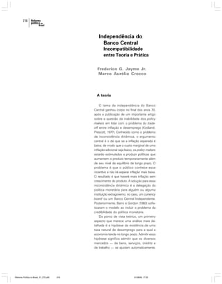 216

Independência do
Banco Central
Incompatibilidade
entre Teoria e Prática
Frederico G. Jayme Jr.
Marco Aurélio Crocco

A teoria
O tema da independência do Banco
Central ganhou corpo no final dos anos 70,
após a publicação de um importante artigo
sobre a questão da inabilidade dos policy
makers em lidar com o problema do tradeoff entre inflação e desemprego (Kydland;
Prescott, 1977). Conhecido como o problema
de inconsistência dinâmica, o argumento
central é o de que se a inflação esperada é
baixa, de modo que o custo marginal de uma
inflação adicional seja baixo, os policy makers
estarão estimulados a produzir políticas que
aumentem o produto temporariamente além
de seu nível de equilíbrio de longo prazo. O
problema é que o público conhece esse
incentivo e não irá esperar inflação mais baixa.
O resultado é que haverá mais inflação sem
crescimento do produto. A solução para essa
inconsistência dinâmica é a delegação da
política monetária para alguém ou alguma
instituição extragoverno, no caso, um currency
board ou um Banco Central Independente.
Posteriormente, Barro e Gordon (1983) sofisticaram o modelo ao incluir o problema da
credibilidade da política monetária.
Do ponto de vista teórico, um primeiro
aspecto que merece uma análise mais detalhada é a hipótese da existência de uma
taxa natural de desemprego para a qual a
economia tende no longo prazo. Admitir essa
hipótese significa admitir que os diversos
mercados — de bens, serviços, crédito e
de trabalho — se ajustam automaticamente,

Reforma Política no Brasil_01_272.p65

216

01/08/06, 17:30

 