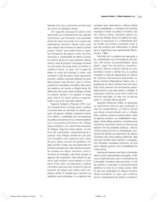 Leonardo Avritzer | Fátima Anastasia [org.]

fazendo com que a economia caminhe para
seu ponto de equilíbrio natural.
Um segundo pressuposto teórico está
relacionado ao comportamento dos agentes
econômicos, que formariam suas previsões
acerca do futuro de acordo com a teoria das
expectativas racionais. Desse modo, qualquer atitude discricionária do Banco Central
produz “ruídos” que podem levar os agentes formadores de preços a errar. Os erros
diminuem a credibilidade do Banco Central,
ao mesmo tempo em que produzem efeitos
sobre o nível de produto e emprego somente
no curto prazo. No longo prazo, no entanto, a
moeda é neutra, ou seja, não é capaz de
afetar os níveis de emprego e renda, mas
somente o nível de preços. Esse argumento,
portanto, justifica eventuais políticas de juros
altos porque a taxa de juros, que é a contrapartida de uma política monetária, deve servir
aos objetivos de manter a inflação baixa. Os
efeitos de curto prazo sobre emprego e renda,
no entanto, tendem a se dissipar no longo
prazo. Este é um ponto central na argumentação e que será retomado adiante.
Segundo Kydland e Prescott (1977), sendo a moeda neutra no longo prazo, a política
monetária deve se submeter ao objetivo precípuo de garantir inflação constante e baixa.
Com efeito, a inabilidade dos formuladores
de política econômica em se comprometerem
com uma política econômica de inflação
baixa conduzirá a um crescimento excessivo
da inflação. Segundo esses autores, os políticos são incentivados, sistematicamente, a
produzir mais inflação através de uma política monetária mais expansiva (com taxas
de juros abaixo da taxa de equilíbrio). Em
geral, tendem a fazer isso principalmente em
períodos pré-eleitorais. Não obstante possam
ter sucesso em algum momento, como o
aumento do emprego e da renda, porque os
agentes não esperariam esta atitude do governo, este sucesso ocorre apenas no curto
prazo. Como visto, no longo prazo, a política
monetária expansionista produziria apenas
aumento de preços sem efeito sobre emprego e renda. À medida que o governo vai
repetindo esta estratégia, e os agentes não

Reforma Política no Brasil_01_272.p65

217

cometem erros sistemáticos, o Banco Central
perde credibilidade, e a tentativa de aumentar
emprego e renda via política monetária não
tem nenhum efeito, causando apenas aumento da inflação. Essa é a essência do argumento. A reputação e a credibilidade para
se manter uma política monetária crível, e
que não produza viés inflacionário, é central
para o argumento aqui apresentado (Barro;
Gordon, 1983).
Para lidar com o problema da reputação e
da credibilidade dos formuladores de política, três seriam as possibilidades, quais
sejam, regra fixa de política monetária;
Currency Board (o Banco Central se compromete a manter o câmbio fixo, e a política
monetária é toda ela dependente do volume
de reservas internacionais disponíveis) ou
Banco Central Independente. Neste caso, o
presidente do Banco Central deve ser escolhido entre pessoas de reconhecida capacidade técnica e que seja avesso à inflação. A
suposição implícita é que este critério de
escolha seja dado, ou seja, não se discute
quem e o porquê dessa escolha.
Segundo Cukierman (1992), ao apresentar
os argumentos teóricos que sustentam a
tese de independência, um Banco Central
que esteja comprometido com a inflação
baixa acabaria atuando positivamente sobre
os agentes privados, via credibilidade e reputação. Esses efeitos positivos na performance
econômica ocorreriam devido ao fato de que
estando livre de pressões políticas, o Banco
Central pode promover a estabilidade, principalmente devido ao isolamento da política
monetária dos ciclos políticos eleitorais. Veja
que aqui também está implícita a suposição,
com limitados resultados empíricos, de que
baixa inflação garante maior estabilidade do
crescimento.
Importante observar que toda a construção
teórica acima apresentada pressupõe, implícita ou explicitamente, que a interferência da
autoridade monetária para aumentar o nível
de produto e emprego é necessariamente
deletéria no curto ou no longo prazos. Mais
do que isso, pressupõe um sistema de dominância monetária, ou seja, que a política
fiscal é dependente da política monetária.

01/08/06, 17:30

217

 