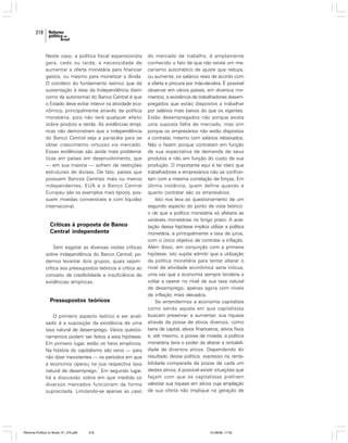 218

Neste caso, a política fiscal expansionista
gera, cedo ou tarde, a necessidade de
aumentar a oferta monetária para financiar
gastos, ou mesmo para monetizar a dívida.
O corolário do fundamento teórico que dá
sustentação à tese da Independência (bem
como da autonomia) do Banco Central é que
o Estado deve evitar intervir na atividade econômica, principalmente através da política
monetária, pois não terá qualquer efeito
sobre produto e renda. As evidências empíricas não demonstram que a independência
do Banco Central seja a panacéia para se
obter crescimento virtuoso via mercado.
Essas evidências são ainda mais problemáticas em países em desenvolvimento, que
— em sua maioria — sofrem de restrições
estruturais de divisas. De fato, países que
possuem Bancos Centrais mais ou menos
independentes, EUA e o Banco Central
Europeu são os exemplos mais típicos, possuem moedas conversíveis e com liquidez
internacional.

Críticas à proposta de Banco
Central independente
Sem esgotar as diversas visões críticas
sobre independência do Banco Central, podemos levantar dois grupos, quais sejam:
crítica aos pressupostos teóricos e crítica ao
conceito de credibilidade e insuficiência de
evidências empíricas.

Pressupostos teóricos
O primeiro aspecto teórico a ser analisado é a suposição da existência de uma
taxa natural de desemprego. Vários questionamentos podem ser feitos a esta hipótese.
Em primeiro lugar, estão os fatos empíricos.
Na história do capitalismo são raros — para
não dizer inexistentes — os períodos em que
a economia operou na sua respectiva taxa
1
natural de desemprego. Em segundo lugar,
há a discussão sobre em que medida os
diversos mercados funcionam da forma
supracitada. Limitando-se apenas ao caso

Reforma Política no Brasil_01_272.p65

218

do mercado de trabalho, é amplamente
conhecido o fato de que não existe um mecanismo automático de ajuste que reduza,
ou aumente, os salários reais de acordo com
a oferta e procura por mão-de-obra. É possível
observar em vários países, em diversos momentos, a existência de trabalhadores desempregados que estão dispostos a trabalhar
por salários mais baixos do que os vigentes.
Estão desempregados não porque exista
uma suposta falha de mercado, mas sim
porque os empresários não estão dispostos
a contratar, mesmo com salários rebaixados.
Não o fazem porque contratam em função
de sua expectativa de demanda de seus
produtos e não em função do custo de sua
produção. O importante aqui é ter claro que
trabalhadores e empresários não se confrontam com a mesma correlação de forças. Em
última instância, quem define quando e
quanto contratar são os empresários.
Isto nos leva ao questionamento de um
segundo aspecto do ponto de vista teórico:
o de que a política monetária só afetaria as
variáveis monetárias no longo prazo. A aceitação dessa hipótese implica utilizar a política
monetária, e principalmente a taxa de juros,
com o único objetivo de controlar a inflação.
Além disso, em conjunção com a primeira
hipótese, isto supõe admitir que a utilização
da política monetária para tentar alterar o
nível de atividade econômica seria inócua,
uma vez que a economia sempre tenderia a
voltar a operar no nível de sua taxa natural
de desemprego, apenas agora com níveis
de inflação mais elevados.
Se entendermos a economia capitalista
como sendo aquela em que capitalistas
buscam preservar, e aumentar, sua riqueza
através da posse de ativos diversos, como
bens de capital, ativos financeiros, ativos fixos
e, até mesmo, a posse de moeda, a política
monetária teria o poder de alterar a rentabilidade de diversos ativos. Dependendo do
resultado dessa política, expresso na rentabilidade comparada da posse de cada um
destes ativos, é possível existir situações que
façam com que os capitalistas prefiram
valorizar sua riqueza em ativos cuja ampliação
de sua oferta não implique na geração de

01/08/06, 17:30

 