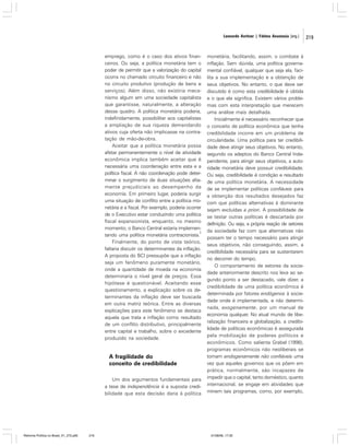 Leonardo Avritzer | Fátima Anastasia [org.]

emprego, como é o caso dos ativos financeiros. Ou seja, a política monetária tem o
poder de permitir que a valorização do capital
ocorra no chamado circuito financeiro e não
no circuito produtivo (produção de bens e
serviços). Além disso, não existiria mecanismo algum em uma sociedade capitalista
que garantisse, naturalmente, a alteração
desse quadro. A política monetária poderia,
indefinidamente, possibilitar aos capitalistas
a ampliação de sua riqueza demandando
ativos cuja oferta não implicasse na contratação de mão-de-obra.
Aceitar que a política monetária possa
afetar permanentemente o nível de atividade
econômica implica também aceitar que é
necessária uma coordenação entre esta e a
política fiscal. A não coordenação pode determinar o surgimento de duas situações altamente prejudiciais ao desempenho da
economia. Em primeiro lugar, poderia surgir
uma situação de conflito entre a política monetária e a fiscal. Por exemplo, poderia ocorrer
de o Executivo estar conduzindo uma política
fiscal expansionista, enquanto, no mesmo
momento, o Banco Central estaria implemen2
tando uma política monetária contracionista.
Finalmente, do ponto de vista teórico,
faltaria discutir os determinantes da inflação.
A proposta do BCI pressupõe que a inflação
seja um fenômeno puramente monetário,
onde a quantidade de moeda na economia
determinaria o nível geral de preços. Essa
hipótese é questionável. Aceitando esse
questionamento, a explicação sobre os determinantes da inflação deve ser buscada
em outra matriz teórica. Entre as diversas
explicações para este fenômeno se destaca
aquela que trata a inflação como resultado
de um conflito distributivo, principalmente
entre capital e trabalho, sobre o excedente
produzido na sociedade.

A fragilidade do
conceito de credibilidade
Um dos argumentos fundamentais para
a tese de independência é a suposta credibilidade que esta decisão daria à política

Reforma Política no Brasil_01_272.p65

219

monetária, facilitando, assim, o combate à
inflação. Sem dúvida, uma política governamental confiável, qualquer que seja ela, facilita a sua implementação e a obtenção de
seus objetivos. No entanto, o que deve ser
discutido é como esta credibilidade é obtida
e o que ela significa. Existem vários problemas com esta interpretação que merecem
uma análise mais detalhada.
Inicialmente é necessário reconhecer que
o conceito de política econômica que tenha
credibilidade incorre em um problema de
circularidade. Uma política para ter credibilidade deve atingir seus objetivos. No entanto,
segundo os adeptos do Banco Central Independente, para atingir seus objetivos, a autoridade monetária deve possuir credibilidade.
Ou seja, credibilidade é condição e resultado
de uma política monetária. A necessidade
de se implementar políticas confiáveis para
a obtenção dos resultados desejados faz
com que políticas alternativas à dominante
sejam excluídas a priori. A possibilidade de
se testar outras políticas é descartada por
definição. Ou seja, a própria reação de setores
da sociedade faz com que alternativas não
possam ter o tempo necessário para atingir
seus objetivos, não conseguindo, assim, a
credibilidade necessária para se sustentarem
no decorrer do tempo.
O comportamento de setores da sociedade anteriormente descrito nos leva ao segundo ponto a ser destacado, vale dizer, a
credibilidade de uma política econômica é
determinada por fatores endógenos à sociedade onde é implementada, e não determinada, exogenamente, por um manual de
economia qualquer. No atual mundo de liberalização financeira e globalização, a credibilidade de políticas econômicas é assegurada
pela mobilização de poderes políticos e
econômicos. Como salienta Grabel (1998),
programas econômicos não neoliberais se
tornam endogenamente não confiáveis uma
vez que aqueles governos que os põem em
prática, normalmente, são incapazes de
impedir que o capital, tanto doméstico, quanto
internacional, se engaje em atividades que
minem tais programas, como, por exemplo,

01/08/06, 17:30

219

 
