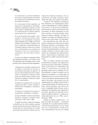 22

nas democracias os sistemas bipartidários
não o são por imposição legal, mas resultam
da interação entre as instituições e as escolhas políticas dos atores;
3) a composição do Poder Legislativo, se
expressiva da pluralidade de identidades,
interesses e preferências presentes na sociedade e aberta à representação das minorias
ou do predomínio de um partido majoritário,
seja ele governista ou oposicionista;
4) no caso de governos de coalizão, a composição e a natureza das mesmas, observando-se a sua contigüidade no espectro
político-ideológico (Inácio, 2006) e os recursos
utilizados para cimentá-las. Coalizões contíguas e resultantes, fundamentalmente, da
competição eleitoral coadunam-se melhor
com o consensualismo, por contraste com
coalizões ad hoc e/ou intermitentes e
construídas a partir de práticas distributivistas.

O quarto eixo refere-se à operação efetiva
das instâncias decisórias, que constitui variável dependente das interações entre os três
primeiros eixos. Neste eixo estão englobados:
1) Relação entre os Poderes: Equilíbrio entre
os poderes x predomínio do Executivo. A
concentração de poderes de agenda e de
veto nas mãos do Poder Executivo é característica do majoritarismo, enquanto a distribuição equilibrada desses poderes entre
Executivo e Legislativo coaduna-se melhor
com o consensualismo.
2) Padrões de interação entre os atores da
coalizão governativa: coesão x disciplina x
distributivismo (fisiologismo, clientelismo,
patronagem).
3) Padrões de interação entre governo e
oposição(ões): cooperação x competição.
4) Sistema Partidário: dinâmica bipartidária x
pluralismo moderado x pluralismo polarizado (Sartori, 1994; Santos, 1986).

A análise do arranjo institucional brasileiro pós-88 à luz da matriz analítica proposta
permite verificar que tal arranjo expressa uma
combinação de características do modelo
consensual, decorrentes do método de cons-

Reforma Política no Brasil_01_272.p65

22

tituição das instâncias decisórias, com características do modelo majoritário, decorrentes das regras de tomada de decisões.
O Brasil é uma República, presidencialista, federativa, com representação proporcional e multipartidarismo. O Poder Legislativo
é bicameral: na Câmara dos Deputados,
eleita através do sistema proporcional de listas abertas, se fazem representar os cidadãos, enquanto no Senado Federal, eleito
através do sistema majoritário, se fazem representar os estados da Federação (três senadores para cada estado da Federação).
Tais características são, todas elas, tendentes à dispersão de poder entre os atores
relevantes, garantem a participação institucionalizada das minorias e facultam a expressão da heterogeneidade e do pluralismo
societais. Portanto, no que se refere ao eixo
método de constituição das instâncias decisórias, o Brasil pode ser classificado como
pertencente ao modelo consensual de democracia.
Vale, no entanto, ressaltar que alguns
procedimentos adotados nas eleições proporcionais provocam distorções na representação e precisariam ser modificados para
garantir a observância do princípio de
igualdade política entre os cidadãos. Os distritos eleitorais, no Brasil, coincidem com os
estados da Federação, e a Constituição de
1988 determinou um número mínimo de oito,
e máximo de setenta representantes por cada
distrito. Na prática, isso acarreta uma subrepresentação dos cidadãos de São Paulo e
a sobre-representação dos eleitores dos estados menos populosos, como Acre e Roraima. A legislação eleitoral faculta, ainda, a
celebração de coligações para eleições proporcionais, gerando uma disjunção entre o
sistema partidário eleitoral e o sistema partidário parlamentar (Lima Jr., 1993; Lima Jr.;
Anastasia, 1999).
Quando se analisa o segundo eixo — regras de tomada de decisão —, percebe-se
a operação de um padrão bastante distinto.
Embora haja procedimentos que se coadunam com o consensualismo, a estes se somam características mais afins ao modelo

01/08/06, 17:27

 