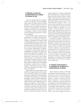 Governos de Coalizão no Sistema Presidencial ... | Fabiano Santos

2. Definição e prática do
presidencialismo de coalizão
na América do Sul
O que é o presidencialismo de coalizão?
O termo, que aparece no ano de 1988 em
artigo clássico de Sérgio Abranches (1988),
descreve o modelo institucional típico da
América do Sul: o presidente constrói base
de apoio concedendo postos ministeriais a
membros dos partidos com representação
no Congresso, e estes, em troca, fornecem
os votos necessários para aprovar sua agenda no Legislativo.
Assim definido, de fato, a prática do presidencialismo de coalizão é bastante difundida em nosso continente. Evidências
coletadas e analisadas por Anastasia, Melo
e Santos (2004) revelam que, durante a década de 90, apenas a Argentina não montou
governos desse tipo. Bolívia, Brasil e Chile,
por outro lado, somente conheceram governos com apoio multipartidário no Legislativo. Colômbia e Uruguai também podem ser
contabilizados como países com prática predominante de gabinetes de coalizão. A incidência de governos minoritários não é
desprezível: nada menos do que 42 gabinetes contaram com partidos cujo número
de cadeiras ficou abaixo dos 50% da câmara
baixa. Destes, 19 foram gabinetes unipartidários (além da Argentina, com a participação
da Colômbia, Equador, Peru e Uruguai).
Equador e Venezuela sempre foram governados por presidentes com apoio minoritário no Parlamento.
Alguns países, como Brasil, Bolívia, Chile,
Colômbia e Uruguai praticam de forma bastante consolidada a política de montagem
de governos majoritários ou supermajoritários
de coalizão. Nesse aspecto, as experiências
são díspares: enquanto o Brasil navega preferencialmente entre coalizões com maiorias
amplas e alguns poucos experimentos minoritários (caso isolado do governo Collor), os
presidentes chilenos não montaram governos
minoritários, oscilando entre maioria estrita
e maiorias amplas, sendo também rara esta
experiência na Bolívia. De outra forma, enquanto na Colômbia prepondera o formato

Reforma Política no Brasil_01_272.p65

225

quase consensual, no Uruguai a prática está
bem distribuída entre os diversos formatos.
Ainda segundo Anastasia, Melo e Santos
(2004), as condições estruturais para uma
relação conflituosa entre presidente e Assembléia estão dadas em poucos casos, mais
especificamente, Equador e Peru — nos
quais existem presidentes com escasso
apoio no Legislativo, mas dotados de consideráveis poderes de agenda, como, por
exemplo, o poder de decreto. Em menor
medida, algo semelhante aconteceu no
Brasil de 1991 a 1992, período durante o qual
o país foi governado de maneira claramente
apartidária, o que contribuiu decisivamente
para o impedimento do presidente Collor.
Nas próximas seções, o objetivo será,
num primeiro momento, o de examinar o
perfil das coalizões partidárias de apoio ao
Presidente no Brasil, assim como os mecanismos auxiliares de governabilidade constantes da Carta de 1988. Num segundo
momento, detectar as conseqüências do
presidencialismo de coalizão no Brasil no
que concerne ao comportamento dos partidos no Legislativo. Cumpre notar ainda que
o intuito da análise é, basicamente, o de
descrever processos, apoiada em dados
agregados e na literatura contemporânea
sobre relações entre Executivo e Legislativo em nosso país.

3. Coalizões parlamentares e
a montagem de ministérios no
presidencialismo brasileiro
Vários estudiosos criticam os efeitos da
combinação entre presidencialismo e multipartidarismo sobre a governabilidade. Segundo Mainwaring, o sistema partidário
brasileiro — devido ao alto grau de fragmentação e indisciplina — não consegue compensar os poderes institucionais conferidos
ao presidente se este tenta estabelecer uma
base estável de apoio: “De forma resumida,
a combinação de presidencialismo, sistema
multipartidário fragmentado e federalismo
robusto é, na maioria das vezes, difícil.”
(1997, p. 56). Outra predição corrente na

01/08/06, 17:30

225

 