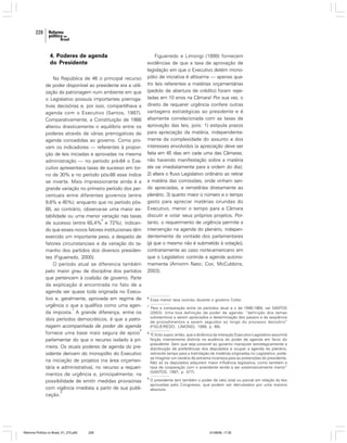 228

4. Poderes de agenda
do Presidente
Na República de 46 o principal recurso
de poder disponível ao presidente era a utilização da patronagem num ambiente em que
o Legislativo possuía importantes prerrogativas decisórias e, por isso, compartilhava a
agenda com o Executivo (Santos, 1997).
Comparativamente, a Constituição de 1988
alterou drasticamente o equilíbrio entre os
poderes através de várias prerrogativas de
agenda concedidas ao governo. Como provam os indicadores — referentes à proporção de leis iniciadas e aprovadas na mesma
administração — no período pré-64 o Executivo apresentava taxas de sucesso em torno de 30% e no período pós-88 esse índice
se inverte. Mais impressionante ainda é a
grande variação no primeiro período dos percentuais entre diferentes governos (entre
9,8% e 45%); enquanto que no período pós88, ao contrário, observa-se uma maior estabilidade ou uma menor variação nas taxas
6
de sucesso (entre 65,4% e 72%); indicando que esses novos fatores institucionais têm
exercido um importante peso, a despeito de
fatores circunstanciais e da variação do tamanho dos partidos dos diversos presidentes (Figueiredo, 2000).
O período atual se diferencia também
pelo maior grau de disciplina dos partidos
que pertencem à coalizão de governo. Parte
da explicação é encontrada no fato de a
agenda ser quase toda originada no Executivo e, geralmente, aprovada em regime de
urgência o que a qualifica como uma agen7
da imposta. A grande diferença, entre os
dois períodos democráticos, é que a patronagem acompanhada de poder de agenda
8
fornece uma base mais segura de apoio
parlamentar do que o recurso isolado à primeira. Os atuais poderes de agenda do presidente derivam do monopólio do Executivo
na iniciação de projetos (na área orçamentária e administrativa), no recurso a requerimentos de urgência e, principalmente, na
possibilidade de emitir medidas provisórias
com vigência imediata a partir de sua publi9
cação.

Reforma Política no Brasil_01_272.p65

228

Figueiredo e Limongi (1999) fornecem
evidências de que a taxa de aprovação de
legislação em que o Executivo detém monopólio de iniciativa é altíssima — apenas quatro leis referentes a matérias orçamentárias
(pedido de abertura de crédito) foram rejeitadas em 10 anos na Câmara! Por sua vez, o
direito de requerer urgência confere outras
vantagens estratégicas ao presidente e é
altamente correlacionada com as taxas de
aprovação das leis, pois: 1) estipula prazos
para apreciação da matéria, independentemente da complexidade do assunto e dos
interesses envolvidos (a apreciação deve ser
feita em 45 dias em cada uma das Câmaras;
não havendo manifestação sobre a matéria
ela vai imediatamente para a ordem do dia);
2) altera o fluxo Legislativo ordinário ao retirar
a matéria das comissões, onde vinham sendo apreciadas, e remetê-las diretamente ao
plenário; 3) quanto maior o número e o tempo
gasto para apreciar matérias oriundas do
Executivo, menor o tempo para a Câmara
discutir e votar seus próprios projetos. Portanto, o requerimento de urgência permite a
intervenção na agenda do plenário, independentemente da vontade dos parlamentares
(já que o mesmo não é submetido à votação),
contrariamente ao caso norte-americano em
que o Legislativo controla a agenda autonomamente (Amorim Neto; Cox; McCubbins,
2003).

6

Essa menor taxa ocorreu durante o governo Collor.

7

Para a comparação entre os períodos atual e o de 1946-1964, ver SANTOS
(2003). Uma boa definição de poder de agenda: “definição dos temas
substantivos a serem apreciados e determinação dos passos e da seqüência
de procedimentos a serem seguidos ao longo do processo decisório”
(FIGUEIREDO; LIMONGI, 1999, p. 69).

8

“É lícito supor, então, que a dinâmica da interação Executivo-Legislativo assumirá
feição inteiramente distinta na ausência do poder de agenda em favor do
presidente. Sem que seja possível ao governo manipular estrategicamente a
distribuição de preferências dos deputados e ocupar a agenda do plenário,
retirando tempo para a tramitação de matérias originadas no Legislativo, podese imaginar um cenário de extrema incerteza para as pretensões do presidente.
Não só os deputados adquirem maior influência legislativa, como também a
taxa de cooperação com o presidente tende a ser sistematicamente menor”
(SANTOS, 1997, p. 477).

9

O presidente tem também o poder de veto total ou parcial em relação às leis
aprovadas pelo Congresso, que podem ser derrubados por uma maioria
absoluta.

01/08/06, 17:30

 