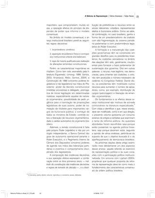 A Reforma da Representação | Fátima Anastasia | Felipe Nunes

majoritário, que comprometem, muitas vezes, a operação efetiva do princípio de dispersão de poder que informa o modelo
consensual.
No âmbito do modelo consensual, o arranjo institucional brasileiro prevê as seguintes regras decisórias:
1. bicameralismo simétrico;
2. separação de poderes e freios e contrapesos institucionais (checks and balances);
3. regra de maioria qualificada para realização
de alterações (emendas) constitucionais.

Porém, as características majoritárias se
impõem. Como tem sido assinalado pela literatura (Figueiredo; Limongi, 1999; Santos,
2003; Anastasia; Melo; Santos, 2004), a
Constituição de 1988 concentra poderes legislativos e não legislativos nas mãos do Presidente: poder de decreto constitucional
(medidas provisórias) e delegado; prerrogativa de iniciar legislação em determinadas
matérias, especialmente aquelas de natureza orçamentária; possibilidade de pedir urgência para a tramitação de proposições
legislativas de suas autoria; poder de nomeação de titulares para importantes cargos da burocracia pública, a começar de
todos os ministros de Estado; controle sobre a liberação de recursos orçamentários,
dado o caráter autorizativo do orçamento brasileiro.
Ademais, a revisão constitucional é feita
pelo próprio Poder Legislativo e não por um
órgão independente; o Banco Central não
goza de autonomia operacional perante o
Poder Executivo, e o Regimento Interno da
Câmara dos Deputados concentra poderes
de agenda nas mãos das lideranças partidárias e incentiva o comportamento disciplinado dos legisladores.
A composição das instâncias decisórias
e sua operação efetiva expressam a combinação entre os dois primeiros eixos — método de constituição das instâncias decisórias
e regras de tomada de decisão —, e a distri5

buição de preferências e recursos entre os
atores relevantes: cidadãos, representantes
eleitos e burocracia pública. Como se sabe,
tal combinação, no caso brasileiro, ganha a
forma de um presidencialismo de coalizão
com alta fragmentação do sistema partidário parlamentar e com predominância legislativa do Poder Executivo.
A formação e a manutenção das coalizões governativas têm se constituído em
grandes desafios para os presidentes brasileiros. As coalizões vencedoras no âmbito
das eleições têm sido, geralmente, insuficientes para fornecer a base parlamentar de
sustentação dos governos. Dito em outras
palavras: o recurso mais legítimo, nas democracias, para cimentar tais coalizões, o voto,
não tem produzido o número necessário de
cadeiras no Congresso Federal. Diante disso, os presidentes têm mobilizado outros
recursos para aumentar o número de apoiadores, como, por exemplo, distribuição de
cargos (patronagem) e liberação de emendas orçamentárias.
Os fundamentos e os efeitos desse arranjo institucional são motivos de acirrada
5
controvérsia na literatura especializada.
Com vistas a identificar o que, nesse arranjo,
deve ser modificado, como e em que direção,
o presente volume apresenta um conjunto
extenso de artigos e verbetes que examinam
o tema da reforma política. As questões
abordadas foram escolhidas seja porque
estão presentes na agenda política brasileira, seja porque deveriam estar, segundo
a opinião de vários analistas, partindo-se do
suposto de que o objetivo buscado é o do
aperfeiçoamento da democracia brasileira.
As próximas seções deste artigo examinarão mais detidamente um dos aspectos
desse arranjo: aquele referido ao exercício
da representação política e às suas conexões com a participação política institucionalizada. Em sintonia com Lijphart (2003),
propõe-se que qualquer proposta de reforma da representação deve ter como meta o
fortalecimento das características consensuais da ordem política brasileira.

A terceira parte deste volume reproduz e comenta esses debates.

Reforma Política no Brasil_01_272.p65

23

01/08/06, 17:27

23

 