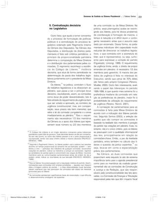 Governos de Coalizão no Sistema Presidencial ... | Fabiano Santos

5. Centralização decisória
no Legislativo
Outro fator, que ajuda a tornar concentrado o processo de formulação de políticas
públicas é a centralização do processo legislativo ordenado pelo Regimento Interno
da Câmara dos Deputados. Na Câmara dos
Deputados, a distribuição de direitos parlamentares é feita sob critérios partidários: o
princípio da proporcionalidade partidária
determina a composição da Mesa Diretora
e a distribuição dos parlamentares pelas comissões. O regimento reconhece a existên12
cia do Colégio de Líderes, instância
decisória, que atua de forma centralizada na
determinação da pauta dos trabalhos legislativos juntamente com o presidente da Mesa
Diretora.
13
Os líderes, na prática, controlam o fluxo
de trabalhos legislativos e os direcionam ao
plenário, que passa a ser o principal locus
decisório, neutralizando, assim, as comissões
como locus de poder descentralizado. Isto é
feito através do requerimento de urgência (tem
que ser votado e aprovado, ao contrário da
urgência constitucional; mas, em compensação, seus prazos são bem menores), que
retira a lei da comissão competente e a envia
14
imediatamente ao plenário. Para o requerimento são necessários 1/3 dos membros
da Câmara ou o apoio dos líderes que representem esse número ou 2/3 dos membros
12

O Colégio de Líderes é um órgão decisório composto pelas lideranças
partidárias e pelo líder do governo. Suas decisões devem se dar por consenso.
Se isto não ocorre, os votos dos líderes passam a ter o peso proporcional à
sua bancada, sendo sob esse critério obtida a maioria absoluta (PACHECO;
MENDES, 1998).

13

Segundo o Regimento Interno, os líderes podem usar a palavra nas sessões
durante um tempo proporcional ao tamanho de sua bancada; podem — sem
direito a voto — participar dos trabalhos de qualquer comissão; encaminhar
votações em plenário; indicar os membros a compor as comissões; registrar
os candidatos do partido aptos a concorrerem aos cargos da Mesa; inscrever
membros para as comunicações parlamentares antes da ordem do dia e
podem, ainda, indicar os vice-líderes da sua bancada (PACHECO; MENDES,
1998).

14

Para os líderes, há a preocupação com a reputação coletiva do partido. Assim,
nomeações para comissões com amplas jurisdições — àquelas cujo impacto
afeta a imagem pública do partido — e altas externalidades (suas decisões
afetam membros que não participam da comissão) são objeto de interesse
primordial para os líderes.

15

As comissões apresentam significativas taxas de rotatividade, o que dificulta
o desenvolvimento endógeno de expertise.

Reforma Política no Brasil_01_272.p65

231

de uma comissão ou da Mesa Diretora. Na
prática, essa prerrogativa acaba se restringindo aos líderes, pois há óbvios problemas
de coordenação e formação de maioria, o
tempo é reduzido e é difícil reunir o contingente necessário antes que o assunto seja
dado por encerrado. Dessa forma, os parlamentares individuais têm capacidade muito
reduzida de direcionar os trabalhos legislativos, o que contrasta com a assinatura do
líder, que é representativa, ou seja, suficiente para expressar a vontade do partido
(Figueiredo; Limongi, 1999). O requerimento
de urgência limita, ainda, o direito de propor
emendas em plenário: é necessário 1/5 dos
membros para garanti-lo. A maioria dos pedidos de urgência é feita no interesse do
Executivo, sendo que cerca de 70% deles
são feitos pelo próprio Congresso (Pereira;
Mueller, 2000). Outro fato interessante, avalizando o papel das lideranças no período
1995-1998, é que quanto mais extrema foi a
preferência mediana da comissão em relação às preferências do plenário, maior foi à
probabilidade da utilização do requerimento
de urgência (Pereira; Rennó, 2001).
A nomeação de parlamentares para as
comissões é feita pela Mesa Diretora de
acordo com a indicação dos líderes partidários. Segundo Santos (2003), a seleção daqueles que vão compor as comissões é
baseada na lealdade dos membros à posição
do partido nas votações em plenário. Esse, no
entanto, não é o único critério, pois os líderes
se preocupam com a qualidade informacional
das leis, principalmente em relação às
comissões-chave. Então, a par da lealdade
partidária, entra também no cálculo dos lí15
deres a questão da policy expertise, ou
seja, leva-se em conta a especialização
prévia dos parlamentares.
Na Câmara, as duas comissões que
preenchem este requisito (e são de extrema
importância tanto para a agenda presidencial
como para os membros da coalizão governamental) são as comissões de Constituição
e Justiça e de Redação, que são responsáveis pela constitucionalidade das leis aprovadas; e a Comissão de Finanças e Tributação
responsável pelas leis que têm impacto fiscal

01/08/06, 17:30

231

 