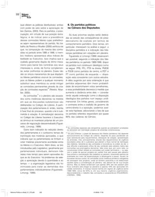232

(que afetam as políticas distributivas); ambas
com poder de veto sobre a apreciação de
leis (Santos, 2003). Para os partidos, a preocupação, em virtude de sua posição estratégica, é de indicar para a presidência
dessas comissões líderes cujas preferências sejam representativas do partido. No trabalho de Pereira e Mueller (2000) verificou-se
que, na composição da maioria das comissões no período entre 1995 e 1998, o membro mediano apresentava altos índices de
lealdade ao Executivo. Isso implica que a
coalizão governante dispõe de ótimo mecanismo para barrar leis contrárias aos seus
interesses e, ainda, de forma complementar, evitar confrontos no plenário. Esses não
são os únicos mecanismos de que dispõem
os líderes partidários vis-à-vis às comissões,
pois os líderes podem a qualquer momento
substituir seus membros ou ainda mitigar
as comissões permanentes através da cria16
ção de comissões especiais (Pereira; Mueller, 2000).
17
As comissões e o plenário são esvaziados como instâncias decisórias na medida
em que as discussões substantivas são
deliberadas no Colégio de Líderes. A participação dos parlamentares é, então, restrita
à fase final do processo, quando a lei é submetida à votação. A centralização decisória
no Colégio de Líderes favorece o Executivo
ao diminuir as incertezas próprias de um processo de negociação descentralizado (Figueiredo; Limongi, 1999).
Outro bom indicador do reduzido direito
dos parlamentares é o curtíssimo tempo de
tramitação das matérias aprovadas, o que
indicaria que os parlamentares se limitam a
votar matérias previamente acordadas entre
os líderes e o Executivo. Além disso, as leis
introduzidas pelo Legislativo, geralmente por
parlamentares individuais, demoram três
vezes mais tempo para serem aprovadas do
que as do Executivo: há problemas de seleção e apreciação devido à quantidade e ao
tempo — a organização legislativa não foi
otimizada para tratar as demandas dos
parlamentares individualmente (Figueiredo;
Limongi, 1999).

Reforma Política no Brasil_01_272.p65

232

6. Os partidos políticos
na Câmara dos Deputados
As duas próximas seções serão dedicadas ao estudo das conseqüências do presidencialismo de coalizão em termos de
comportamento partidário. Dois temas, em
particular, interessam na análise a seguir: a
disciplina partidária e a indicação das lideranças partidárias em votações em plenário.
Figueiredo e Limongi (1999) observaram
ser possível, seguindo a indicação dos líderes partidários no período 1989-1998, dispor
os partidos num continuum ideológico como
se segue: PPB, PFL, PTB na direita, PMDB
e PSDB como partidos de centro, e PDT e
PT como partidos de esquerda — disposição esta consistente com outros estudos.
A idéia sugerida por esta ordenação é que
partidos adjacentes têm maior probabilidade de encaminharem votos semelhantes;
e essa probabilidade decresce à medida que
aumenta a distância entre eles — considerando aquela ordenação como a disposição
ideológica dos partidos num espaço unidimensional. Em linhas gerais, considerando
o contraste entre a coalizão de governo de
centro-direita e a oposição, podemos aceitar esta hipótese, adicionando o fato de que
os partidos referidos respondiam por quase
90% das cadeiras da Câmara.

16

As comissões especiais são obrigatórias quando se sobrepõem jurisdições
ou estiverem em tramitação projetos de emendas constitucionais.

17

Só para enfatizar: o papel de destaque dos líderes partidários não depende
exclusivamente do Colégio de Líderes; depende do peso ponderado de
suas assinaturas para requerimentos, destaques de votação, apresentação
de emendas, mas, principalmente, através dos requerimentos de urgência
(acordados antes de ir a plenário) que alteram o fluxo normal de tramitação
das matérias, retirando-as das comissões e incluindo-as na ordem do dia; o
que dificulta a apreciação crítica de seu conteúdo pelo plenário (retira das
comissões sua prerrogativa decisória). Vale notar que, por outro lado, os
constituintes tinham dotado as comissões com poder terminativo — ou seja,
com o poder de aprovar projetos em caráter final sem passar pelo plenário
(que evitaria a centralização dos trabalhos no plenário, ocasionaria ganhos de
qualidade por meio de especialização e desafogaria a pauta), exceto se
houvesse recurso contra. As comissões como instância primeira e obrigatória
de passagem dos projetos, onde se emitem pareceres e se selecionam
aqueles aptos à consideração do plenário, não deixam de ter sua função
técnica. Mas os dados evidenciam que apenas 29% das leis passam pelo
fluxo ordinário (até chegar ao plenário) e apenas 16% são aprovadas em
caráter terminativo. A imensa maioria tramita em regime de urgência (entre
1988-1994, cerca de 55%) e, em sua maioria, urgência urgentíssima;
desconsiderando o trabalho das comissões e esvaziando-as (FIGUEIREDO;
LIMONGI, 1999).

01/08/06, 17:30

 