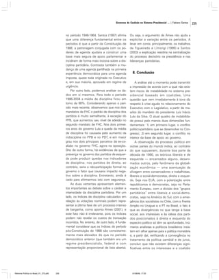Governos de Coalizão no Sistema Presidencial ... | Fabiano Santos

no período 1946-1964. Santos (1997) afirma
que uma diferença fundamental entre os
períodos é que a partir da Constituição de
1988, a patronagem conjugada com os poderes de agenda ajudara a construir uma
base mais segura de apoio parlamentar e
incidiram de forma mais incisiva sobre a disciplina partidária. Contrasta também a mudança de uma agenda partilhada na primeira
experiência democrática para uma agenda
imposta, quase toda originada no Executivo
e, em sua maioria, aprovada em regime de
urgência.
Por outro lado, podemos analisar os dados em si mesmos. Para todo o período
1986-2004 a média de disciplina ficou em
torno de 90%. Considerando apenas o período mais recente, observamos que nos dois
mandatos de FHC o padrão de disciplina dos
partidos é muito semelhante, à exceção do
PPB, que aumentou seu nível de adesão no
segundo mandato de FHC. Nos dois primeiros anos do governo Lula a queda da média
de disciplina foi causada pelo aumento da
indisciplina no PPB e no PDT, e em maior
grau nos dois principais parceiros da ex-coalizão no governo FHC, agora na oposição.
Dito de outra forma, há evidências de que a
presença no governo dos partidos de esquerda pode produzir quedas nos indicadores
de disciplina; nos partidos de direita, ao
contrário, seria a não-participação formal no
governo o fator que causaria impacto negativo sobre a disciplina. Entretanto, ainda é
cedo para afirmarmos isto com segurança.
As duas vertentes apresentam elementos importantes ao debate sobre o caráter e
intensidade da disciplina partidária. Por um
lado, os índices de disciplina calculados em
relação às votações nominais podem representar a última fase de um processo intenso
de barganha, como aponta Ames (2001), e
este fato não é irrelevante, pois os índices
podem não revelar os custos de transação
incorridos. No entanto, de outro lado, é fundamental considerar que os índices do período
pós-Constituição de 1988 são consistentemente mais elevados do que no período
democrático anterior (que também era um
regime presidencialista, federal e com
representação proporcional de lista aberta).

Reforma Política no Brasil_01_272.p65

235

Ou seja, o argumento de Ames não ajuda a
explicitar a variação entre os períodos. A
levar em conta, principalmente, os trabalhos
de Figueiredo e Limongi (1999) e Santos
(2003) a explicação residiria na centralização
do processo decisório na presidência e nas
lideranças partidárias.

8. Conclusão
A análise até o momento pode transmitir
a impressão de acordo com a qual não existem riscos de instabilidade no sistema presidencial baseado em coalizões. Uma
questão que vem imediatamente à tona diz
respeito à crise aguda no relacionamento do
Executivo com o Legislativo, a partir de meados do mandato do presidente Luiz Inácio
Lula da Silva. O atual quadro de instabilidade possui pelo menos duas dimensões fundamentais: 1) em primeiro lugar, o conflito
político-partidário que se desenvolve no Congresso; 2) em segundo lugar, o conflito no
interior da base de apoio ao governo.
A observação do processo político em
outras partes do mundo indica, ao contrário
do que supuseram, durante boa parte da
década de 1990, os teóricos liberais e de
esquerda — encantados alguns, desanimados outros, pelo fenômeno da globalização econômica — uma acentuação da
clivagem entre conservadores e trabalhistas,
liberais e social-democratas, direita e esquerda. Seja nos EUA, com a polarização entre
republicanos e democratas, seja no Parlamento Europeu, com a divisão dos “grupos
partidários” entre liberais e social-democratas, seja na América do Sul, com a emergência dos socialistas no Chile, com o Frente
Amplio no Uruguai e o PT no Brasil, o fato é
que as divergências no que tange à base
social, aos interesses e às idéias dos partidos posicionados à direita e esquerda do
espectro político só têm se aprofundado. Inúmeros analistas e políticos brasileiros insistem em olhar apenas para a política monetária
e, a partir daí, verificando a convergência no
tratamento da política cambial e de juros,
concluir que não existem diferenças significativas entre os interesses e a coalizão

01/08/06, 17:30

235

 