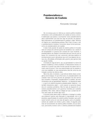Presidencialismo e
Governo de Coalizão
Fernando Limongi

De uns tempos para cá, referir-se ao sistema político brasileiro
nomeando-o como presidencialismo de coalizão se tornou comum.
A adjetivação que passou a acompanhar nosso presidencialismo
deixa subentendido que este tem algo de peculiar, de especial.
Não praticaríamos um presidencialismo qualquer, vulgar. Teríamos
um regime com características próprias. Para o bem ou para o mal,
o presidencialismo brasileiro funcionaria dessa forma particular;
como um presidencialismo de coalizão.
E esse modo peculiar de operar do sistema político é invocado
tanto em tempos de calmaria quanto de turbulência. Se o cenário é
de tranqüilidade e o governo tem sucesso em suas iniciativas, o
presidencialismo de coalizão é convocado para dar conta do que se
passa. Em momentos de crise, recorre-se a ele para explicar os
acontecimentos pouco abonadores que se lê nas páginas dos jornais e/ou dificuldades enfrentadas pelo governo para aprovar esta
ou aquela medida.
A entrada em voga do termo, seu uso generalizado no interior da
literatura acadêmica e entre jornalistas, é relativamente recente, levando-nos a concluir que esse formato peculiar de operar teria tomado corpo há pouco. Uma nova denominação que se prestaria a
uma nova realidade, ou mais precisamente, para dar conta de uma
mutação ocorrida nos últimos anos.
Não é tão claro, no entanto, o que está por detrás dessa convergência terminológica. O que afinal seria um presidencialismo de
coalizão? Qual sua forma peculiar de operação? Os dois termos
que compõem a expressão, presidencialismo e coalizão, são bem
conhecidos e de uso generalizado. Sabemos — ou deveríamos saber
— o que é um sistema de governo presidencialista. Sabemos — ou
também deveríamos saber — como operam os governos baseados em coalizões partidárias. Não há nada de especial em um
sistema presidencialista e em governos mantidos por coalizões
partidárias. Mas, então, cabe se indagar por que a junção dos termos seria capaz de nomear algo novo?
A primeira parte deste artigo é dedicada a investigar as razões
que poderiam explicar esta aspiração à originalidade, isto é, às
possíveis especificidades do sistema político brasileiro que justificariam tomá-lo como um novo tipo de regime, como um presidencialismo de coalizão com direito a grifo e itálico. A segunda parte
trata do funcionamento do sistema político brasileiro, de sua estrutura, procurando mostrar como o sistema presidencial brasileiro

Reforma Política no Brasil_01_272.p65

237

01/08/06, 17:30

 