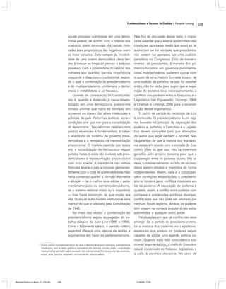 Presidencialismo e Governo de Coalizão | Fernando Limongi

aquele processo culminasse em uma democracia estável, de acordo com a maioria dos
analistas, eram diminutas. As razões invocadas para prognósticos tão negativos eram
as mais variadas. Esta certeza da inviabilidade de uma ordem democrática plena tendeu a crescer ao longo do penoso e tortuoso
processo. Com a proximidade do retorno dos
militares aos quartéis, ganhou importância
crescente o diagnóstico institucional, segundo o qual a combinação do presidencialismo
e do multipartidarismo condenaria a democracia à instabilidade e ao fracasso.
Quando da convocação da Constituinte,
isto é, quando a distensão já havia desembocado em uma democracia, parece-me
correto afirmar que havia se formado um
consenso no interior das elites intelectuais e
políticas do país. Reformas políticas seriam
condições sine qua non para a consolidação
2
da democracia. Tais reformas pediriam dois
passos essenciais e fundamentais, a saber,
o abandono do sistema de governo presidencialista e a revogação da representação
proporcional. O mantra repetido por todos
era: a consolidação da democracia requer
partidos fortes e estes são inviáveis sob presidencialismo e representação proporcional
com lista aberta. A insistência nas velhas
fórmulas levaria o país a conviver permanentemente com a crise de governabilidade. Não
havia consenso quanto à fórmula alternativa
a abraçar — se o melhor seria adotar o parlamentarismo puro ou semipresidencialismo,
se o sistema eleitoral misto ou o majoritário
— mas havia convicção de que mudar era
vital. Qualquer outro modelo institucional seria
melhor do que o adotado pela Constituição
de 1946.
No mais das vezes, a condenação do
presidencialismo seguiu as pegadas do trabalho clássico de Juan Linz (1990 e 1994).
Como é fartamente sabido, o cientista político
espanhol oferece uma pletora de razões e
argumentos em favor do parlamentarismo.
2

Outro ponto consensual era o de que a democracia sem avanços substantivos
imediatos, isto é, sem ganhos concretos em termos sociais para a população
mais carente também seria inviável, não sobreviveria. Em boa parte das análises,
estes dois pontos estavam intimamente relacionados.

Reforma Política no Brasil_01_272.p65

239

Para fins da discussão desse texto, é importante salientar que o exame aprofundado das
condições apontadas revela que estas só se
sustentam se for verdade que presidentes
não podem ser apoiados por uma coalizão
partidária no Congresso. Dito de maneira
inversa: se presidentes, à maneira dos primeiros-ministros em governos parlamentaristas multipartidários, puderem contar com
o apoio de uma maioria formada a partir de
uma coalizão de partidos, se isso for possível
então, não há razão para supor que a separação de poderes leve, necessariamente, a
conflitos insuperáveis entre o Executivo e o
Legislativo (ver Figueiredo; Limongi, 1999
e Cheibub e Limongi, 2000 para a reconstituição desse argumento).
O ponto de partida do raciocínio de Linz
é conhecido. O presidencialismo é um regime baseado no princípio da separação dos
poderes e, portanto, o Executivo e o Legislativo devem concordar para que alterações
do status quo legal venham a ocorrer. Não
há garantias de que a maioria dos legisladores esteja em acordo com a vontade do Executivo. Mais do que isso, não há incentivos
gerados pelo próprio sistema para que a
cooperação entre os poderes ocorra. Isto se
deve, fundamentalmente, ao fato de os mandatos serem obtidos e mantidos de forma
independentes. Assim, esta é a conclusão,
salvo condições excepcionais, o presidencialismo tende a gerar conflitos insolúveis entre os poderes. A separação de poderes é
igualada, assim, a conflito entre poderes com
vontades e pretensões políticas diversas,
conflito este que não pode ser arbitrado por
nenhum fórum legítimo. Ambos os poderes
têm origem na vontade popular e não estão
submetidos a qualquer outro poder.
Há situações em que tal conflito não deve
emergir. Se o partido do presidente controlar a maioria das cadeiras no Legislativo,
espera-se que ambos os poderes sejam
capazes de adotar uma agenda política comum. Quando esta feliz coincidência não
ocorrer, argumenta Linz, o chefe do Executivo
estará condenado ao fracasso legislativo, e
o país, à paralisia decisória. No caso de

01/08/06, 17:30

239

 