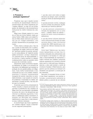24

2. Processo e
produção legislativos6
Propõe-se, aqui, que o desafio contido
na reforma da representação refere-se à
transformação das Casas Legislativas em
“cidades mágicas”, ou seja, em loci privilegiados de expressão e de processamento
institucional do melhor interesse dos cidadãos.
Magic town (Cidade mágica) é o nome
de um filme de Jimmy Stewart, citado por
James Fishkin (1995), sobre uma cidade fictícia do Meio Oeste americano que constituía, por um “milagre matemático”, uma
amostra representativa da população americana.
Fishkin chama a atenção para o fato de
que, quando tal descoberta vem a público,
a população da cidade, ciente de seu papel
de “barômetro perfeito da opinião nacional”
ou, em outras palavras, de “capital da opinião
pública americana”, começa a desenvolver
um crescente senso de responsabilidade, a
se informar o melhor possível e a debater
cuidadosamente todas as questões sobre
as quais ela é chamada a opinar.
Obviamente, esses movimentos exporão
os habitantes da cidade a um processo de
discussão e de deliberação que resultará na
produção de uma opinião pública, em Magic
town, muito melhor fundamentada e mais
sofisticada do que a do cidadão mediano
americano. E, portanto, crescentemente
divergente da opinião majoritária na sociedade americana, o que causará um conjunto
de problemas e reviravoltas na cidade, que
apimentam o enredo do filme, mas não vem
ao caso no momento.
O exemplo que se tomou emprestado de
Fishkin ressalta o impacto provocado nas
opiniões e preferências dos cidadãos de
Magic town por sua exposição à pluralidade
de pontos de vista e de perspectivas que
informam os diferentes argumentos. O debate e a deliberação pública acarretaram alterações nas definições dos cidadãos
relativamente a quais eram e onde estavam
os seus melhores interesses.
A transformação das Casas Legislativas
em “cidades mágicas” requer a observância dos seguintes pressupostos:

Reforma Política no Brasil_01_272.p65

24

1. que elas, assim como todos os órgãos
decisórios que abrigam, sejam constituídas
através do método de representação demo7
crática;
2. que elas promovam, de fato, a realização
da oitava condição das poliarquias, de Dahl,
8
relacionada aos interstícios eleitorais;
3. que elas promovam constantemente a
interação dos legisladores com os outros
atores — cidadãos, líderes de coalizões —
através de canais institucionalizados e
deliberativos;
4. que elas tenham suficiente desenvolvimento institucional para fornecer aos representantes eleitos a base informacional
ampliada (Sen, 2000) requerida para a consecução dos melhores interesses dos cidadãos.

Como fazer? Sabe-se que, nas democracias representativas, as duas mais importantes atribuições dos parlamentares são
as de legislar e de fiscalizar. É a eles que
cabe a responsabilidade de representar o
melhor interesse dos cidadãos, produzindo
políticas expressivas do consenso possível
sobre qual é e onde está esse interesse e,
ademais, a eles cabe também a tarefa de
monitorar e fiscalizar o Poder Executivo, para
garantir que tais políticas se traduzam em
resultados que garantam a consecução de
tais interesses.
Para tanto, é necessário formar, no interior das Casas Legislativas, uma opinião informada, constantemente submetida ao
debate público e passível de ser alterada
6

As três primeiras páginas desta seção reproduzem trechos do artigo de
autoria de ANASTASIA e INÁCIO, intitulado “Democracia, Poder Legislativo,
interesses e capacidades”, 2006. No prelo.

7

Ver, a respeito, SARTORI (1994, capítulo 8). “Wanderley Guilherme dos Santos
(1998) propõe distinguir com clareza o que separa autoritarismos de
democracias, por um lado, e sistemas representativos de não representativos,
por outro. Afinal, sabe-se, desde os gregos, que é logicamente plausível, e
passível de corroboração no mundo real, a existência de democracias não
representativas — a pólis grega — e de sistemas representativos não
democráticos, ou oligárquicos: todos aqueles que não cumprem o requisito
básico da observância do sufrágio universal” (ANASTASIA; MELO; SANTOS,
2004).

8

“8. Durante o estágio entre votações: 8.1. Todas as decisões tomadas entre
eleições são subordinadas ou executórias àquelas tomadas durante o período
de eleição, isto é, as eleições são, em certo sentido, controladoras; 8.2. Ou
as novas decisões, tomadas durante o período entre eleições, são pautadas
pelas sete condições precedentes, operando, no entanto, sob circunstâncias
institucionais muito diferentes; 8.3. Ou ambas as coisas” (DAHL, 1989).

01/08/06, 17:27

 