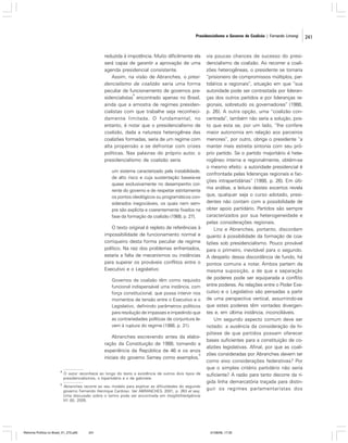 Presidencialismo e Governo de Coalizão | Fernando Limongi

reduzida à impotência. Muito dificilmente ela
será capaz de garantir a aprovação de uma
agenda presidencial consistente.
Assim, na visão de Abranches, o presidencialismo de coalizão seria uma forma
peculiar de funcionamento de governos pre4
sidencialistas encontrado apenas no Brasil,
ainda que a amostra de regimes presidencialistas com que trabalhe seja reconhecidamente limitada. O fundamental, no
entanto, é notar que o presidencialismo de
coalizão, dada a natureza heterogênea das
coalizões formadas, seria de um regime com
alta propensão a se defrontar com crises
políticas. Nas palavras do próprio autor, o
presidencialismo de coalizão seria
um sistema caracterizado pela instabilidade,
de alto risco e cuja sustentação baseia-se
quase exclusivamente no desempenho corrente do governo e de respeitar estritamente
os pontos ideológicos ou programáticos considerados inegociáveis, os quais nem sempre são explícita e coerentemente fixados na
fase da formação da coalizão (1988, p. 27).

O texto original é repleto de referências à
impossibilidade de funcionamento normal e
corriqueiro desta forma peculiar de regime
político. Na raiz dos problemas enfrentados,
estaria a falta de mecanismos ou instâncias
para superar os prováveis conflitos entre o
Executivo e o Legislativo:
Governos de coalizão têm como requisito
funcional indispensável uma instância, com
força constitucional, que possa intervir nos
momentos de tensão entre o Executivo e o
Legislativo, definindo parâmetros políticos
para resolução de impasses e impedindo que
as contrariedades políticas de conjuntura levem à ruptura do regime (1988, p. 31).

Abranches escrevendo antes da elaboração da Constituição de 1988, tomando a
experiência da República de 46 e os anos
5
iniciais do governo Sarney como exemplos,
4

O autor reconhece ao longo do texto a existência de outros dois tipos de
presidencialismos, o bipartidário e o de gabinete.

5

Abranches recorre ao seu modelo para explicar as dificuldades do segundo
governo Fernando Henrique Cardoso. Ver ABRANCHES, 2001, p. 263 et seq.
Uma discussão sobre o termo pode ser encontrada em Insight/Inteligência
VII (8), 2005.

Reforma Política no Brasil_01_272.p65

241

via poucas chances de sucesso do presidencialismo de coalizão. Ao recorrer a coalizões heterogêneas, o presidente se tornaria
“prisioneiro de compromissos múltiplos, partidários e regionais”, situação em que “sua
autoridade pode ser contrastada por lideranças dos outros partidos e por lideranças regionais, sobretudo os governadores” (1988,
p. 26). A outra opção, uma “coalizão concentrada”, também não seria a solução, posto que esta se, por um lado, “lhe confere
maior autonomia em relação aos parceiros
menores”, por outro, obriga o presidente “a
manter mais estreita sintonia com seu próprio partido. Se o partido majoritário é heterogêneo interna e regionalmente, obtém-se
o mesmo efeito: a autoridade presidencial é
confrontada pelas lideranças regionais e facções intrapartidárias” (1988, p. 26). Em última análise, a leitura destes excertos revela
que, qualquer seja o curso adotado, presidentes não contam com a possibilidade de
obter apoio partidário. Partidos são sempre
caracterizados por sua heterogeneidade e
pelas considerações regionais.
Linz e Abranches, portanto, discordam
quanto à possibilidade da formação de coalizões sob presidencialismo. Pouco provável
para o primeiro, inevitável para o segundo.
A despeito dessa discordância de fundo, há
pontos comuns a notar. Ambos partem da
mesma suposição, a de que a separação
de poderes pode ser equiparada a conflito
entre poderes. As relações entre o Poder Executivo e o Legislativo são pensadas a partir
de uma perspectiva vertical, assumindo-se
que estes poderes têm vontades divergentes e, em última instância, inconciliáveis.
Um segundo aspecto comum deve ser
notado: a ausência da consideração da hipótese de que partidos possam oferecer
bases suficientes para a constituição de coalizões legislativas. Afinal, por que as coalizões consideradas por Abranches devem ter
como eixo considerações federativas? Por
que o simples critério partidário não seria
suficiente? A razão para tanto decorre da rígida linha demarcatória traçada para distinguir os regimes parlamentaristas dos

01/08/06, 17:30

241

 