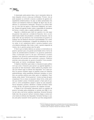 246

A observação pode parecer óbvia, mas é necessária diante de
duas objeções comuns, ainda que conflitantes. Primeiro, não se
pode equiparar ou confundir o recurso a poderes de agenda com
expedientes antidemocráticos. Ou seja, os dados apresentados não
indicam que estaríamos diante da reedição de algum tipo de caudilhismo ou autoritarismo disfarçado. Tampouco se justifica falar
em um novo tipo de regime, a democracia delegativa, por exemplo. Poderes de agenda incidem sobre a capacidade do presidente
de formar e manter unida a coalizão partidária que o apóia.
Segundo: a referência para medir se o governo é ou não capaz
de governar não pode ser a vontade do Executivo. Isto é, se em
determinada matéria não prevalecer a vontade do Executivo, não se
pode inferir daí que tenhamos mau funcionamento do governo ou
qualquer tipo de obstáculo estrutural à governabilidade. Se a vontade do Executivo prevalecesse, a despeito da preferência da maioria, então, aí sim, poderíamos definir o governo brasileiro como
uma ditadura disfarçada. Não é este o caso, o governo depende da
maioria, isto é, governa porque esta lhe apóia.
O fato é que os dados relativos ao sucesso e à dominância do
governo apontam para uma grande proximidade entre a forma de
operar do presidencialismo brasileiro e os governos parlamentaristas. A presunção usual é a de que a dominância e sucesso
legislativo dos governos parlamentaristas dependem do apoio
disciplinado dos partidos que sustentam o governo. Podemos
estender esta presunção ao governo brasileiro? Esta possibilidade pede, ao menos, consideração. Vejamos.
O objetivo é identificar qual a base e a natureza do apoio político
com que conta o Executivo para aprovar sua agenda legislativa, o
que pode ser feito recorrendo a dados relativos às votações nomi8
nais que tiveram lugar na Câmara dos Deputados. Se o apoio político ao governo brasileiro segue os padrões usuais em sistemas
parlamentaristas, então presidentes distribuem posições no ministério aos partidos políticos para obter apoio no Legislativo. Presidentes, então, devem “formar governos”, montar sua base de apoio
congressual. Se as coisas se passarem dessa forma, então partidos que recebem postos ministeriais passam a fazer parte do governo e, como conseqüência, passam a apoiar as suas propostas.
Faz-se necessário, portanto, identificar a coalizão formada e testar
se esta, de fato, dá suporte ao governo nas votações nominais.
A Tabela 4 traz informações relevantes sobre as coalizões de
governo formadas pelos presidentes no período pós-1988. A norma tem sido a de formar coalizões majoritárias. Somente Fernando
Collor não o fez, já que em nenhum momento chegou a contar com
uma maioria na Câmara dos Deputados. Fernando Henrique e Lula,
de outra parte, buscaram formar governos que lhes assegurassem

8

Reforma Política no Brasil_01_272.p65

246

Inclui as votações dos deputados nas Seções Conjuntas do Congresso Nacional.
A quase totalidade dessas votações se refere a medidas provisórias que
tramitavam pelo Congresso Nacional até setembro de 2001.

01/08/06, 17:30

 