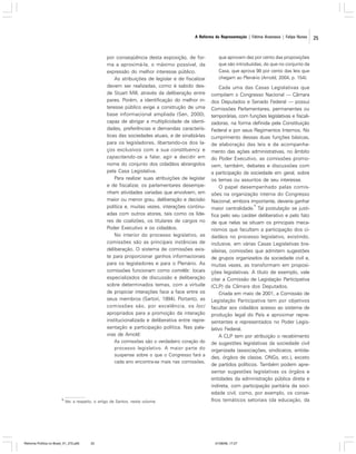 A Reforma da Representação | Fátima Anastasia | Felipe Nunes

por conseqüência desta exposição, de forma a aproximá-la, o máximo possível, da
expressão do melhor interesse público.
As atribuições de legislar e de fiscalizar
devem ser realizadas, como é sabido desde Stuart Mill, através da deliberação entre
pares. Porém, a identificação do melhor interesse público exige a construção de uma
base informacional ampliada (Sen, 2000),
capaz de abrigar a multiplicidade de identidades, preferências e demandas características das sociedades atuais, e de sinalizá-las
para os legisladores, libertando-os dos laços exclusivos com a sua constituency e
capacitando-os a falar, agir e decidir em
nome do conjunto dos cidadãos abrangidos
pela Casa Legislativa.
Para realizar suas atribuições de legislar
e de fiscalizar, os parlamentares desempenham atividades variadas que envolvem, em
maior ou menor grau, deliberação e decisão
política e, muitas vezes, interações continuadas com outros atores, tais como os líderes de coalizões, os titulares de cargos no
Poder Executivo e os cidadãos.
No interior do processo legislativo, as
comissões são as principais instâncias de
deliberação. O sistema de comissões existe para proporcionar ganhos informacionais
para os legisladores e para o Plenário. As
comissões funcionam como comitês: locais
especializados de discussão e deliberação
sobre determinados temas, com a virtude
de propiciar interações face a face entre os
seus membros (Sartori, 1994). Portanto, as
comissões são, por excelência, os loci
apropriados para a promoção da interação
institucionalizada e deliberativa entre representação e participação política. Nas palavras de Arnold:
As comissões são o verdadeiro coração do
processo legislativo. A maior parte do
suspense sobre o que o Congresso fará a
cada ano encontra-se mais nas comissões,

9

Ver, a respeito, o artigo de Santos, neste volume.

Reforma Política no Brasil_01_272.p65

25

que aprovam dez por cento das proposições
que são introduzidas, do que no conjunto da
Casa, que aprova 98 por cento das leis que
chegam ao Plenário (Arnold, 2004, p. 154).

Cada uma das Casas Legislativas que
compõem o Congresso Nacional — Câmara
dos Deputados e Senado Federal — possui
Comissões Parlamentares, permanentes ou
temporárias, com funções legislativas e fiscalizadoras, na forma definida pela Constituição
Federal e por seus Regimentos Internos. No
cumprimento dessas duas funções básicas,
de elaboração das leis e de acompanhamento das ações administrativas, no âmbito
do Poder Executivo, as comissões promovem, também, debates e discussões com
a participação da sociedade em geral, sobre
os temas ou assuntos de seu interesse.
O papel desempenhado pelas comissões na organização interna do Congresso
Nacional, embora importante, deveria ganhar
9
maior centralidade. Tal postulação se justifica pelo seu caráter deliberativo e pelo fato
de que nelas se situam os principais mecanismos que facultam a participação dos cidadãos no processo legislativo, existindo,
inclusive, em várias Casas Legislativas brasileiras, comissões que admitem sugestões
de grupos organizados da sociedade civil e,
muitas vezes, as transformam em proposições legislativas. A título de exemplo, vale
citar a Comissão de Legislação Participativa
(CLP) da Câmara dos Deputados.
Criada em maio de 2001, a Comissão de
Legislação Participativa tem por objetivos
facultar aos cidadãos acesso ao sistema de
produção legal do País e aproximar representantes e representados no Poder Legislativo Federal.
A CLP tem por atribuição o recebimento
de sugestões legislativas da sociedade civil
organizada (associações, sindicatos, entidades, órgãos de classe, ONGs, etc.), exceto
de partidos políticos. Também podem apresentar sugestões legislativas os órgãos e
entidades da administração pública direta e
indireta, com participação paritária da sociedade civil, como, por exemplo, os conselhos temáticos setoriais (da educação, da

01/08/06, 17:27

25

 