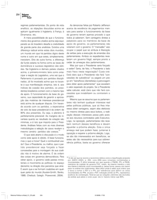 254

regimes parlamentaristas. Do ponto de vista
analítico, as objeções discutidas acima se
aplicam igualmente à Inglaterra, à França, à
Dinamarca, etc.
A mera possibilidade de que o funcionamento dos governos citados acima seja equiparado ao do brasileiro desafia a credulidade
de grande parte dos analistas. Existira uma
diferença radical entre estes dois mundos,
um mundo em que há partidos digno deste
nome e outro em que estes, simplesmente,
inexistem. Dito de outra forma, a diferença
de fundo estaria na forma como as taxas de
dominância e sucesso legislativo são obtidas. Na Inglaterra e demais países citados
acima, o primeiro-ministro teria como antecipar a reação do Legislativo, uma vez que o
Parlamento é povoado por partidos disciplinados. Já foi mostrado acima que no tocante à sua manifestação empírica, isto é, aos
índices de coesão dos partidos, os presidentes brasileiros contam com o mesmo tipo
de apoio. O funcionamento da base do governo, sua capacidade de garantir a aprovação das matérias de interesse presidencial
está acima de qualquer disputa. Em havendo acordo com os partidos, a expectativa
de voto da base presidencial é da ordem de
90% dos presentes. Ou seja, o plenário é
perfeitamente previsível. As margens de incerteza quanto ao resultado da votação são
mínimas, e é isto que importa para o Presidente. Análises feitas com as mais diversas
metodologias e seleção de casos revelam o
15
mesmo cenário: partidos são coesos.
O que está aberto à discussão é o modo
como este apoio é obtido. A base funciona,
mas o que a move? Qual o combustível usado? Que o Presidente, ou melhor, que o partido presidencial seja forçado a fazer
concessões para a montagem da sua coalizão não é motivo de alarme. É da ordem
das coisas em governos democráticos. Para
obter apoio, o governo cede pastas ministeriais e movimenta as políticas no espaço
decisório na direção dos parceiros que atrai.
É assim que a se formam coalizões em qualquer parte do mundo (Austen-Smith; Banks,
1988; Cheibub; Saiegh; Przeworski, 2004).

Reforma Política no Brasil_01_272.p65

254

As denúncias feitas por Roberto Jefferson
acerca da existência de pagamentos mensais para azeitar o funcionamento da base
do governo teriam apenas provado o que
todos já saberiam. Sem vantagens diretas e
palpáveis para os membros da base de
apoio do governo, os parlamentares não
votariam com o governo. O “mensalão” veio
ocupar o papel que se atribuía à liberação
de verbas para a execução de emendas dos
parlamentares. Ambos os expedientes revelariam um governo frágil, sempre pronto a
ceder às ameaças dos parlamentares.
Mas por que o Presidente seria forçado
a ceder? Seria, de fato, o Presidente o lado
mais fraco nesta negociação? Custa crer.
Está claro que o Presidente não fará “concessões de substância” ou pagará um preço em “benefícios clientelistas e patronagem
para obter apoio parlamentar” que excedam
o valor esperado do projeto. Se o Presidente
sabe calcular, está claro que não fará concessões que inviabilizem ou contrariem o
projeto.
Mesmo que se assuma que os parlamentares não tenham qualquer interesse real
pelas políticas públicas, que só lhes interessa obter vantagens, sejam elas eleitorais
ou mesmo diretas para seus bolsos, a realização desses interesses passa pelo acesso aos recursos controlados pelo Executivo.
Logo, na oposição, parlamentares não recebem nenhum desses benéficos e devem
aguardar a próxima eleição. Esta a única
ameaça real que podem fazer, juntar-se à
oposição e esperar a próxima eleição. Logo,
se são tão interessados em benefícios, se
estes são tão necessários para sua sobrevivência política, basta ao governo oferecer

15

A não ser que se recorra a raciocínios dúbios como a classificação proposta
por AMES (2003, p. 262, nota 269) para votações contestadas e
incontestadas. É difícil entender por que quando o PMDB, PFL e PSDB,
membros da coalizão do governo FHC, votam, da mesma maneira o voto
dos líderes é definido como incontestado e, dessa forma, passa a ter menor
peso na análise dos coeficientes. Mais difícil ainda é saber qual critério que
o levou a tomar o PDT e o PFL por referências para definir os votos
incontestados do PPB. Já para o PDT, indicação similar ao PFL, representou
ausência de contestação. Note-se que as votações unânimes são excluídas
da análise que adota o corte usual, isto é, maioria menor que 90%.

01/08/06, 17:30

 