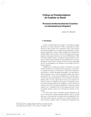 Críticas ao Presidencialismo
de Coalizão no Brasil
Processos Institucionalmente Constritos
ou Individualmente Dirigidos?
Lucio R. Rennó

1. Introdução
O termo “presidencialismo de coalizão” foi cunhado por Sérgio
Abranches, em artigo publicado em 1988, e redescoberto recentemente por vários autores que se debruçam sobre o tema da relação Executivo/Legislativo e a questão da governabilidade no Brasil.
Segundo Abranches, o sistema político brasileiro tem características
híbridas (1988). A fim de evitar o trauma da paralisia decisória que,
segundo interpretação dominante da crise de 1964 (Santos, 1986),
em grande medida, resultou no golpe de Estado liderado por militares, o sistema político brasileiro na Nova República tem um presidencialismo forte. Contudo, combina-se a isso uma maior capacidade
de veto, de investigação e de influência na formulação de leis do
Poder Legislativo.
Estabelece-se um sistema que prevê um Executivo com vários
recursos de poder, como controle sobre o orçamento, uma burocracia repleta de cargos comissionados e mecanismos legislativos
que facilitam o controle da agenda do legislativo, mas que define o
Poder Legislativo como o local de negociação política última para a
1
aprovação de leis. Esses recursos facilitam que o Executivo seja o
iniciador das propostas legislativas e de formulação de políticas
públicas. Mas, as novas regras deixam claro que o Executivo necessita do apoio do Legislativo para governar. O Legislativo volta a
ser a arena de debate político por excelência e o lócus onde se dá
a palavra final sobre as propostas legislativas. O Executivo precisa
negociar com o Legislativo para ter sua agenda aprovada. O eixo
da questão, portanto, passa a ser a formação de maiorias no Congresso.
Um fator a mais, é que a construção de apoio legislativo se dá
em um ambiente de múltiplos partidos políticos. Essa é a grande
diferença no funcionamento da relação Executivo/Legislativo no período democrático atual em contraste com o regime autoritário anterior. Durante a ditadura militar, a dominância do Legislativo pelo
1

Não irei aqui discutir a relação Executivo-Legislativo nos estados da União.
Para esse fim, ver SANTOS (2001). Para uma discussão sobre o
hiperpresidencialismo brasileiro no nível estadual, ver ABRUCIO (1998).

Reforma Política no Brasil_01_272.p65

259

01/08/06, 17:30

 