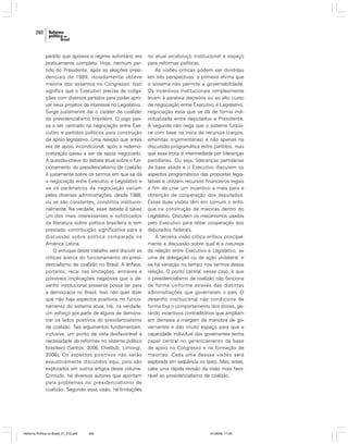 260

partido que apoiava o regime autoritário era
praticamente completa. Hoje, nenhum partido do Presidente, após as eleições presidenciais de 1989, isoladamente obteve
maioria dos assentos no Congresso. Isso
significa que o Executivo precisa de coligações com diversos partidos para poder aprovar seus projetos de interesse no Legislativo.
Surge justamente daí o caráter de coalizão
do presidencialismo brasileiro. O jogo passa a ser centrado na negociação entre Executivo e partidos políticos para construção
de apoio legislativo. Uma relação que antes
era de apoio incondicional, após a redemocratização passa a ser de apoio negociado.
A questão-chave do debate atual sobre o funcionamento do presidencialismo de coalizão
é justamente sobre os termos em que se dá
a negociação entre Executivo e Legislativo e
se os parâmetros da negociação variam
pelas diversas administrações, desde 1988,
ou se são constantes, constritos institucionalmente. Na verdade, esse debate é talvez
um dos mais interessantes e sofisticados
da literatura sobre política brasileira e tem
prestado contribuição significativa para a
discussão sobre política comparada na
América Latina.
O enfoque deste trabalho será discutir as
críticas acerca do funcionamento do presidencialismo de coalizão no Brasil. A ênfase,
portanto, recai nas limitações, entraves e
possíveis implicações negativas que o desenho institucional presente possa ter para
a democracia no Brasil. Isso não quer dizer
que não haja aspectos positivos no funcionamento do sistema atual. Há, na verdade,
um esforço por parte de alguns de demonstrar os lados positivos do presidencialismo
de coalizão. Tais argumentos fundamentam,
inclusive, um ponto de vista desfavorável à
necessidade de reformas no sistema político
brasileiro (Santos; 2006, Cheibub; Limongi;
2006). Os aspectos positivos não serão
exaustivamente discutidos aqui, pois são
explorados em outros artigos deste volume.
Contudo, há diversos autores que apontam
para problemas no presidencialismo de
coalizão. Segundo essa visão, há limitações

Reforma Política no Brasil_01_272.p65

260

no atual arcabouço institucional e espaço
para reformas políticas.
As visões críticas podem ser divididas
em três perspectivas: a primeira afirma que
o sistema não permite a governabilidade.
Os incentivos institucionais simplesmente
levam à paralisia decisória ou ao alto custo
de negociação entre Executivo e Legislativo,
negociação essa que se dá de forma individualizada entre deputados e Presidente.
A segunda não nega que o sistema funcione com base na troca de recursos (cargos,
emendas orçamentárias) e não apenas na
discussão programática entre partidos, mas
que essa troca é intermediada por lideranças
partidárias. Ou seja, lideranças partidárias
da base aliada e o Executivo discutem os
aspectos programáticos das propostas legislativas e utilizam recursos financeiros legais
a fim de criar um incentivo a mais para a
obtenção de cooperação dos deputados.
Essas duas visões têm em comum o enfoque na construção de maiorias dentro do
Legislativo. Discutem os mecanismos usados
pelo Executivo para obter cooperação dos
deputados federais.
A terceira visão crítica enfoca principalmente a discussão sobre qual é a natureza
da relação entre Executivo e Legislativo, se
uma de delegação ou de ação unilateral, e
se há variação no tempo nos termos dessa
relação. O ponto central, nesse caso, é que
o presidencialismo de coalizão não funciona
de forma uniforme através das distintas
administrações que governaram o país. O
desenho institucional não condiciona de
forma fixa o comportamento dos atores, gerando incentivos contraditórios que ampliam
em demasia a margem de manobra de governantes e dão muito espaço para que a
capacidade individual dos governantes tenha
papel central no gerenciamento da base
de apoio no Congresso e na formação de
maiorias. Cada uma dessas visões será
explorada em seqüência no texto. Mas, antes,
cabe uma rápida revisão da visão mais favorável ao presidencialismo de coalizão.

01/08/06, 17:30

 