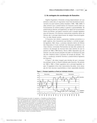 Críticas ao Presidencialismo de Coalizão no Brasil ... | Lucio R. Rennó

2. As vantagens de coordenação do Executivo
Argelina Figueiredo e Fernando Limongi desenvolveram em sua
pioneira e vasta obra um argumento muito forte favorável ao funcionamento do atual sistema político brasileiro (1995; 1999; 2000). A
idéia central é que a predominância do Executivo provê ordem ao
funcionamento do sistema político e garante a governabilidade. Tal
predominância deve-se, principalmente, às regras de funcionamento
interno da Câmara, que geram incentivos para a atuação legislativa
ativa do Executivo. Os incentivos institucionais existentes dentro da
Câmara são o principal determinante da relação Executivo/Legislativo, na visão desses autores.
O Executivo tem direito a apresentar medidas provisórias e a
pedir urgência, dois mecanismos que facilitam o controle da agenda legislativa. Além disso, o processo decisório dentro da Câmara
dos Deputados é muito centrado nas lideranças partidárias e na
mesa diretora. Comissões Permanentes da Casa têm poderes decisórios e de alocação de recursos bem mais restritos do que no
período de 1946 a 1964 (Santos; Rennó, 2004). Deputados que não
exercem uma das poucas posições de poder na hierarquia da Casa
2
não têm influência sobre o processo de tomada de decisão. Portanto, o arcabouço existente favorece a predominância legislativa
do Executivo.
A Figura 1 não deixa margem para dúvidas de que o processo
de produção de leis no Brasil é liderado pelo Executivo. No período
de 1946 a 1964, o Poder Legislativo era o principal legislador no
país. O Legislativo tinha mais instrumentos de poder, como alocação de mais recursos orçamentários e maior capacidade decisória
Figura 1 - Produção Legislativa no Brasil por Instituição Iniciadora

Executivo

Legislativo
Judiciário

2

Dentre as posições de poder no Legislativo, a Presidência da Mesa Diretora
ganha relevância maior, pois é esse posto que controla a agenda da Casa. Por
isso, não surpreende que o Executivo se preocupe tanto em ter um aliado,
preferencialmente de seu partido ou um elemento de confiança de outro
partido, mas da base governista, na presidência das duas Casas. Também
não surpreende as constantes tentativas de revolta do “baixo clero”, os
deputados que não têm posições de influência no Congresso e que se
sentem excluídos do processo decisório. A vitória surpreendente do Deputado
Severino Cavalcante para a Presidência da Câmara dos deputados foi, em
grande parte, um sinal claro da insatisfação de um grande número de deputados
que se sentem mudos no processo decisório.

Reforma Política no Brasil_01_272.p65

261

01/08/06, 17:30

261

 