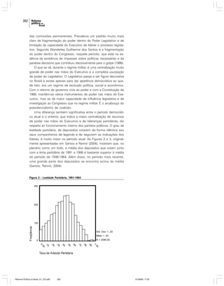 262

das comissões permanentes. Prevalecia um padrão muito mais
claro de fragmentação do poder dentro do Poder Legislativo e de
limitação da capacidade do Executivo de liderar o processo legislativo. Segundo Wanderley Guilherme dos Santos é a fragmentação
do poder dentro do Congresso, naquele período, que está na essência da existência de impasses sobre políticas necessárias e da
paralisia decisória que contribuiu decisivamente para o golpe (1986).
O que se vê, durante o regime militar, é uma centralização muito
grande de poder nas mãos do Executivo e a completa usurpação
de poder do Legislativo. O Legislativo passa a ser figura decorativa
no Brasil e existe apenas para dar aparência democrática ao que,
de fato, era um regime de exclusão política, social e econômica.
Com o retorno de governos civis ao poder e com a Constituição de
1988, mantêm-se vários instrumentos de poder nas mãos do Executivo, mas se dá maior capacidade de influência legislativa e de
investigação ao Congresso que no regime militar. É o arcabouço do
presidencialismo de coalizão.
Uma diferença também significativa entre o período democrático atual e o anterior, que indica a maior centralização de recursos
de poder nas mãos do Executivo e de lideranças partidárias, diz
respeito ao funcionamento interno dos partidos políticos. O grau de
lealdade partidária, de deputados votarem de forma idêntica aos
seus companheiros de legenda e de seguirem as indicações dos
líderes, é muito maior no período atual. As Figuras 2 e 3, originalmente apresentadas em Santos e Rennó (2004), mostram que, no
plenário como um todo, a média dos deputados que votam junto
com a linha partidária de 1991 a 1998 é bastante superior à média
do período de 1946-1964. Além disso, no período mais recente,
uma grande parte dos deputados se encontra acima da média
(Santos; Rennó, 2004).

Figura 2 - Lealdade Partidária, 1951-1963

Reforma Política no Brasil_01_272.p65

262

01/08/06, 17:30

 