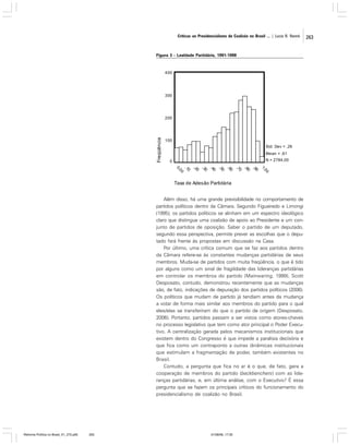 Críticas ao Presidencialismo de Coalizão no Brasil ... | Lucio R. Rennó

Figura 3 - Lealdade Partidária, 1991-1998

Além disso, há uma grande previsibilidade no comportamento de
partidos políticos dentro da Câmara. Segundo Figueiredo e Limongi
(1995), os partidos políticos se alinham em um espectro ideológico
claro que distingue uma coalizão de apoio ao Presidente e um conjunto de partidos de oposição. Saber o partido de um deputado,
segundo essa perspectiva, permite prever as escolhas que o deputado fará frente às propostas em discussão na Casa.
Por último, uma crítica comum que se faz aos partidos dentro
da Câmara refere-se às constantes mudanças partidárias de seus
membros. Muda-se de partidos com muita freqüência, o que é tido
por alguns como um sinal de fragilidade das lideranças partidárias
em controlar os membros do partido (Mainwaring, 1999). Scott
Desposato, contudo, demonstrou recentemente que as mudanças
são, de fato, indicações de depuração dos partidos políticos (2006).
Os políticos que mudam de partido já tendiam antes da mudança
a votar de forma mais similar aos membros do partido para o qual
eles/elas se transferiram do que o partido de origem (Desposato,
2006). Portanto, partidos passam a ser vistos como atores-chaves
no processo legislativo que tem como ator principal o Poder Executivo. A centralização gerada pelos mecanismos institucionais que
existem dentro do Congresso é que impede a paralisia decisória e
que fica como um contraponto a outras dinâmicas institucionais
que estimulam a fragmentação de poder, também existentes no
Brasil.
Contudo, a pergunta que fica no ar é o que, de fato, gera a
cooperação de membros do partido (backbenchers) com as lideranças partidárias, e, em última análise, com o Executivo? É essa
pergunta que se fazem os principais críticos do funcionamento do
presidencialismo de coalizão no Brasil.

Reforma Política no Brasil_01_272.p65

263

01/08/06, 17:30

263

 