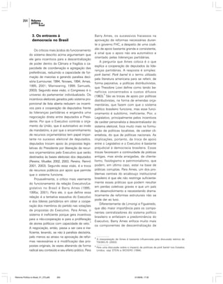 264

3. Os entraves à
democracia no Brasil
Os críticos mais ácidos do funcionamento
do sistema descrito acima argumentam que
ele gera incentivos para a descentralização
de poder dentro da Câmara e fragiliza a capacidade de coordenação e agregação das
preferências, reduzindo a capacidade de formação de maiorias e gerando paralisia decisória (Lamounier, 1994; Novaes, 1994; Ames,
1995, 2001; Mainwaring, 1999; Samuels,
2003). Segundo essa visão, o Congresso é o
universo do parlamentar individualizado. Os
incentivos eleitorais gerados pelo sistema proporcional de lista aberta reduzem os incentivos para a cooperação de deputados frente
às lideranças partidárias e engendra uma
negociação direta entre deputados e Presidente. Por que o Executivo controla o orçamento da União, que é autorizativo ao invés
de mandatório, e por que o encaminhamento
de recursos orçamentários tem papel importante no sucesso eleitoral de deputados,
deputados trocam apoio às propostas legislativas do Presidente por liberação de recursos orçamentários pelo Executivo que serão
destinados às bases eleitorais dos deputados
(Pereira; Mueller, 2002, 2003; Pereira; Rennó
2001, 2003). Segundo essa visão, é a troca
de recursos públicos por apoio que permite
que o sistema funcione.
Provavelmente, o crítico mais veemente
do funcionamento da relação Executivo/Legislativo no Brasil é Barry Ames (1995;
1995a; 2001). Para ele, o que define essa
relação é a tentativa exaustiva do Executivo
e dos líderes partidários em obter a cooperação dos membros do partido nas votações
de propostas do Executivo. Para Ames, o
sistema é ineficiente porque gera incentivos
para a não-cooperação e para a proliferação
3
de atores políticos com capacidade de veto.
A negociação, então, passa a ser cara e ineficiente, levando, se não à paralisia decisória,
pelo menos ao atraso na aprovação de reformas necessárias e à modificação das propostas originais, às vezes alterando de forma
radical seu conteúdo e seu efeito prático. Para

Reforma Política no Brasil_01_272.p65

264

Barry Ames, os sucessivos fracassos na
aprovação de reformas necessárias durante o governo FHC, a despeito de uma coalizão de apoio bastante grande e consistente,
é sinal que o apoio não era automático e
orientado pelas lideranças partidárias.
A pergunta que Ames coloca é o que
explica a cooperação de deputados às lideranças partidárias. A resposta é simples:
pork barrel. Pork barrel é o termo utilizado
pela literatura americana para se referir, de
forma pejorativa, a políticas distributivistas,
que Theodore Lowi define como tendo benefícios concentrados e custos difusos
4
(1963). São as trocas de apoio por políticas
distributivistas, na forma de emendas orçamentárias, que fazem com que o sistema
político brasileiro funcione, mas esse funcionamento é subótimo, ineficiente. Pior, o
Legislativo, principalmente pelos incentivos
de caráter personalista e descentralizador do
sistema eleitoral, foca muito mais na formulação de políticas localistas, de caráter clientelista, do que de políticas nacionais. As
implicações, portanto, da troca de apoio
entre o Legislativo e o Executivo é bastante
prejudicial à democracia brasileira. Essas
trocas favorecem a continuidade de práticas
antigas, mas ainda arraigadas, de clientelismo, fisiologismo e patrimonialismo, que
podem, em último caso, estar na base de
práticas corruptas. Para Ames, um dos problemas centrais do arcabouço institucional
brasileiro é que ele não restringe suficientemente essas práticas que podem resultar
em perdas coletivas graves e que um país
em desenvolvimento e necessitando dramaticamente de reformas estruturais não se
pode dar ao luxo.
Diferentemente de Limongi e Figueiredo,
que dão maior importância para os componentes centralizadores do sistema político
brasileiro e enfatizam a predominância do
Executivo, Barry Ames enfoca muito mais
os componentes de descentralização de

3

A interpretação de Ames é bastante influenciada pela discussão teórica de
TSEBELIS (2002).

4

Para uma discussão sobre o impacto de políticas de pork barrel nos Estados
Unidos, veja STEIN e BICKERS (1994).

01/08/06, 17:30

 