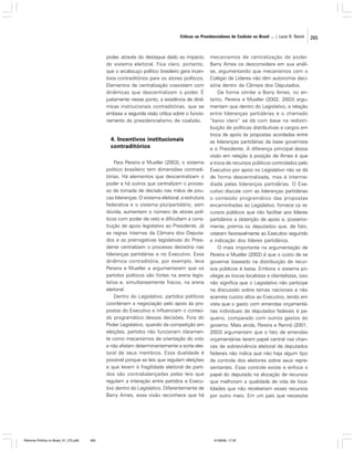 Críticas ao Presidencialismo de Coalizão no Brasil ... | Lucio R. Rennó

poder, através do destaque dado ao impacto
do sistema eleitoral. Fica claro, portanto,
que o arcabouço político brasileiro gera incentivos contraditórios para os atores políticos.
Elementos de centralização coexistem com
dinâmicas que descentralizam o poder. É
justamente nesse ponto, a existência de dinâmicas institucionais contraditórias, que se
embasa a segunda visão crítica sobre o funcionamento do presidencialismo de coalizão.

4. Incentivos institucionais
contraditórios
Para Pereira e Mueller (2003), o sistema
político brasileiro tem dimensões contraditórias. Há elementos que descentralizam o
poder e há outros que centralizam o processo de tomada de decisão nas mãos de poucas lideranças. O sistema eleitoral, a estrutura
federativa e o sistema pluripartidário, sem
dúvida, aumentam o número de atores políticos com poder de veto e dificultam a construção de apoio legislativo ao Presidente. Já
as regras internas da Câmara dos Deputados e as prerrogativas legislativas do Presidente centralizam o processo decisório nas
lideranças partidárias e no Executivo. Essa
dinâmica contraditória, por exemplo, leva
Pereira e Mueller a argumentarem que os
partidos políticos são fortes na arena legislativa e, simultaneamente fracos, na arena
eleitoral.
Dentro do Legislativo, partidos políticos
coordenam a negociação pelo apoio às propostas do Executivo e influenciam o conteúdo programático dessas decisões. Fora do
Poder Legislativo, quando da competição em
eleições, partidos não funcionam claramente como mecanismos de orientação do voto
e não afetam determinantemente a sorte eleitoral de seus membros. Essa dualidade é
possível porque as leis que regulam eleições
e que levam à fragilidade eleitoral de partidos são contrabalançadas pelas leis que
regulam a interação entre partidos e Executivo dentro do Legislativo. Diferentemente de
Barry Ames, essa visão reconhece que há

Reforma Política no Brasil_01_272.p65

265

mecanismos de centralização de poder.
Barry Ames os desconsidera em sua análise, argumentando que mecanismos com o
Colégio de Líderes não têm autonomia decisória dentro da Câmara dos Deputados.
De forma similar a Barry Ames, no entanto, Pereira e Mueller (2002; 2003) argumentam que dentro do Legislativo, a relação
entre lideranças partidárias e o chamado
“baixo clero” se dá com base na redistribuição de políticas distributivas e cargos em
troca de apoio às propostas acordadas entre
as lideranças partidárias da base governista
e o Presidente. A diferença principal dessa
visão em relação à posição de Ames é que
a troca de recursos públicos controlados pelo
Executivo por apoio no Legislativo não se dá
de forma descentralizada, mas é intermediada pelas lideranças partidárias. O Executivo discute com as lideranças partidárias
o conteúdo programático das propostas
encaminhadas ao Legislativo, fornece os recursos públicos que irão facilitar aos líderes
partidários a obtenção de apoio e, posteriormente, premia os deputados que, de fato,
votaram favoravelmente ao Executivo seguindo
a indicação dos líderes partidários.
O mais importante na argumentação de
Pereira e Mueller (2002) é que o custo de se
governar baseado na distribuição de recursos públicos é baixa. Embora o sistema privilegie as trocas localistas e clientelistas, isso
não significa que o Legislativo não participe
na discussão sobre temas nacionais e não
acarreta custos altos ao Executivo, tendo em
vista que o gasto com emendas orçamentárias individuais de deputados federais é pequeno, comparado com outros gastos do
governo. Mais ainda, Pereira e Rennó (2001;
2003) argumentam que o fato de emendas
orçamentárias terem papel central nas chances de sobrevivência eleitoral de deputados
federais não indica que não haja algum tipo
de controle dos eleitores sobre seus representantes. Esse controle existe e enfoca o
papel do deputado na alocação de recursos
que melhoram a qualidade de vida de localidades que não receberiam esses recursos
por outro meio. Em um país que necessita

01/08/06, 17:30

265

 