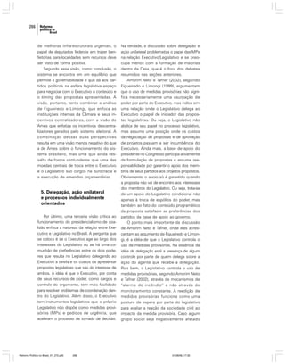 266

de melhoras infra-estruturais urgentes, o
papel de deputados federais em trazer benfeitorias para localidades sem recursos deve
ser visto de forma positiva.
Segundo essa visão, como conclusão, o
sistema se encontra em um equilíbrio que
permite a governabilidade e que dá aos partidos políticos na esfera legislativa espaço
para negociar com o Executivo o conteúdo e
o timing das propostas apresentadas. A
visão, portanto, tenta combinar a análise
de Figueiredo e Limongi, que enfoca as
instituições internas da Câmara e seus incentivos centralizadores, com a visão de
Ames que enfatiza os incentivos descentralizadores gerados pelo sistema eleitoral. A
combinação dessas duas perspectivas
resulta em uma visão menos negativa do que
a de Ames sobre o funcionamento do sistema brasileiro, mas uma que ainda ressalta de forma contundente que uma das
moedas centrais de troca entre o Executivo
e o Legislativo são cargos na burocracia e
a execução de emendas orçamentárias.

5. Delegação, ação unilateral
e processos individualmente
orientados
Por último, uma terceira visão crítica ao
funcionamento do presidencialismo de coalizão enfoca a natureza da relação entre Executivo e Legislativo no Brasil. A pergunta que
se coloca é se o Executivo age ao largo dos
interesses do Legislativo ou se há uma comunhão de preferências entre os dois poderes que resulta no Legislativo delegando ao
Executivo a tarefa e os custos de apresentar
propostas legislativas que são do interesse de
ambos. A idéia é que o Executivo, por conta
de seus recursos de poder, como cargos e
controle do orçamento, tem mais facilidade
para resolver problemas de coordenação dentro do Legislativo. Além disso, o Executivo
tem instrumentos legislativos que o próprio
Legislativo não dispõe como medidas provisórias (MPs) e pedidos de urgência, que
aceleram o processo de tomada de decisão.

Reforma Política no Brasil_01_272.p65

266

Na verdade, a discussão sobre delegação e
ação unilateral problematiza o papel das MPs
na relação Executivo/Legislativo e se preocupa menos com a formação de maiorias
dentro da Casa, que é o foco dos debates
resumidos nas seções anteriores.
Amorim Neto e Tafner (2002), seguindo
Figueiredo e Limongi (1999), argumentam
que o uso de medidas provisórias não significa necessariamente uma usurpação de
poder por parte do Executivo, mas indica sim
uma relação onde o Legislativo delega ao
Executivo o papel de iniciador das propostas legislativas. Ou seja, o Legislativo não
abdica de seu papel no processo legislativo,
mas assume uma posição onde os custos
da negociação de propostas e de aprovação
de projetos passam a ser incumbência do
Executivo. Ainda mais, a base de apoio do
presidente no Congresso participa ativamente
da formulação de propostas e assume responsabilidade por garantir o apoio dos membros de seus partidos aos projetos propostos.
Obviamente, o apoio só é garantido quando
a proposta não vai de encontro aos interesses
dos membros do Legislativo. Ou seja, trata-se
de um apoio do Legislativo condicional não
apenas à troca de espólios do poder, mas
também ao fato do conteúdo programático
da proposta satisfazer as preferências dos
partidos da base de apoio ao governo.
O ponto mais importante da discussão
de Amorim Neto e Tafner, onde eles acrescentam ao argumento de Figueiredo e Limongi, é a idéia de que o Legislativo controla o
uso de medidas provisórias. Na essência da
idéia de delegação está a presença de algum
controle por parte de quem delega sobre a
ação do agente que recebe a delegação.
Pois bem, o Legislativo controla o uso de
medidas provisórias, segundo Amorim Neto
e Tafner (2002), através de mecanismos de
“alarme de incêndio” e não através de
monitoramento constante. A reedição de
medidas provisórias funciona como uma
postura de espera por parte do legislativo
para avaliar a reação da sociedade civil ao
impacto da medida provisória. Caso algum
grupo social seja negativamente afetado

01/08/06, 17:30

 