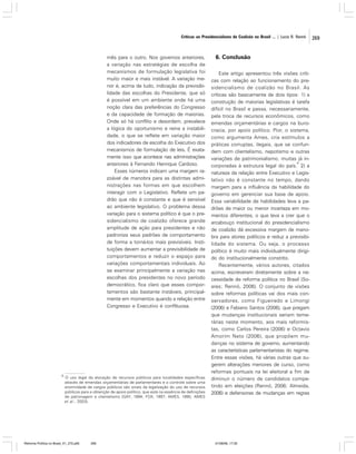 Críticas ao Presidencialismo de Coalizão no Brasil ... | Lucio R. Rennó

mês para o outro. Nos governos anteriores,
a variação nas estratégias de escolha de
mecanismos de formulação legislativa foi
muito maior e mais instável. A variação menor é, acima de tudo, indicação da previsibilidade das escolhas do Presidente, que só
é possível em um ambiente onde há uma
noção clara das preferências do Congresso
e da capacidade de formação de maiorias.
Onde só há conflito e desordem, prevalece
a lógica do oportunismo e reina a instabilidade, o que se reflete em variação maior
dos indicadores de escolha do Executivo dos
mecanismos de formulação de leis. É exatamente isso que acontece nas administrações
anteriores à Fernando Henrique Cardoso.
Esses números indicam uma margem razoável de manobra para as distintas administrações nas formas em que escolhem
interagir com o Legislativo. Reflete um padrão que não é constante e que é sensível
ao ambiente legislativo. O problema dessa
variação para o sistema político é que o presidencialismo de coalizão oferece grande
amplitude de ação para presidentes e não
padroniza seus padrões de comportamento
de forma a torná-los mais previsíveis. Instituições devem aumentar a previsibilidade de
comportamentos e reduzir o espaço para
variações comportamentais individuais. Ao
se examinar principalmente a variação nas
escolhas dos presidentes no novo período
democrático, fica claro que esses comportamentos são bastante instáveis, principalmente em momentos quando a relação entre
Congresso e Executivo é conflituosa.

6

O uso legal da alocação de recursos públicos para localidades específicas
através de emendas orçamentárias de parlamentares e o controle sobre uma
enormidade de cargos públicos são sinais da legalização do uso de recursos
públicos para a obtenção de apoio político, que está na essência de definições
de patronagem e clientelismo (GAY, 1994; FOX, 1997; AMES, 1995; AMES
et al., 2003).

Reforma Política no Brasil_01_272.p65

269

6. Conclusão
Este artigo apresentou três visões críticas com relação ao funcionamento do presidencialismo de coalizão no Brasil. As
críticas são basicamente de dois tipos: 1) a
construção de maiorias legislativas é tarefa
difícil no Brasil e passa, necessariamente,
pela troca de recursos econômicos, como
emendas orçamentárias e cargos na burocracia, por apoio político. Pior, o sistema,
como argumenta Ames, cria estímulos a
práticas corruptas, ilegais, que se confundem com clientelismo, nepotismo e outras
variações de patrimonialismo, muitas já in6
corporadas à estrutura legal do país. 2) a
natureza da relação entre Executivo e Legislativo não é constante no tempo, dando
margem para a influência da habilidade do
governo em gerenciar sua base de apoio.
Essa variabilidade de habilidades leva a padrões de maior ou menor incerteza em momentos diferentes, o que leva a crer que o
arcabouço institucional do presidencialismo
de coalizão dá excessiva margem de manobra para atores políticos e reduz a previsibilidade do sistema. Ou seja, o processo
político é muito mais individualmente dirigido do institucionalmente constrito.
Recentemente, vários autores, citados
acima, escreveram diretamente sobre a necessidade de reforma política no Brasil (Soares; Rennó, 2006). O conjunto de visões
sobre reformas políticas vai dos mais conservadores, como Figueiredo e Limongi
(2006) e Fabiano Santos (2006), que pregam
que mudanças institucionais seriam temerárias neste momento, aos mais reformistas, como Carlos Pereira (2006) e Octavio
Amorim Neto (2006), que propõem mudanças no sistema de governo, aumentando
as características parlamentaristas do regime.
Entre essas visões, há várias outras que sugerem alterações menores de curso, como
reformas pontuais na lei eleitoral a fim de
diminuir o número de candidatos competindo em eleições (Rennó, 2006; Almeida,
2006) e defensores de mudanças em regras

01/08/06, 17:30

269

 