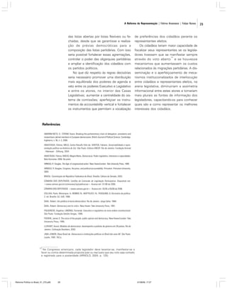 A Reforma da Representação | Fátima Anastasia | Felipe Nunes

das listas abertas por listas flexíveis ou fechadas, desde que se garantisse a realização de prévias democráticas para a
composição das listas partidárias. Com isso
seria possível fortalecer essas agremiações,
controlar o poder das oligarquias partidárias
e ampliar a identificação dos cidadãos com
os partidos políticos.
No que diz respeito às regras decisórias
seria necessário promover uma distribuição
mais equilibrada dos poderes de agenda e
veto entre os poderes Executivo e Legislativo
e entre os atores, no interior das Casas
Legislativas; aumentar a centralidade do sistema de comissões; aperfeiçoar os instrumentos de accountability vertical e fortalecer
os instrumentos que permitam a vocalização

de preferências dos cidadãos perante os
representantes eleitos.
Os cidadãos teriam maior capacidade de
fiscalizar seus representantes se os legisladores tivessem que se manifestar sempre
17
através do voto aberto e se houvesse
mecanismos que aumentassem os custos
relacionados às migrações partidárias. A disseminação e o aperfeiçoamento de mecanismos institucionalizados de interlocução
entre cidadãos e representantes eleitos, na
arena legislativa, diminuiriam a assimetria
informacional entre estes atores e tornariam
mais plurais as fontes de informação dos
legisladores, capacitando-os para conhecer
quais são e como representar os melhores
interesses dos cidadãos.

Referências
AMORIM NETO, O.; STROM, Kaare. Breaking the parliamentary chain of delegation: presidents and
nonpartisan cabinet members in European democracies. British Journal of Political Science, Cambridge,
Inglaterra, v. 36, n. 2, 2006.
ANASTASIA, Fátima; MELO, Carlos Ranulfo Félix de; SANTOS, Fabiano. Governabilidade e representação política na América do Sul. São Paulo: Editora UNESP; Rio de Janeiro: Fundação Konrad
- Adenauer - Stiftung, 2004.
ANASTASIA, Fátima; INÁCIO, Magna Maria. Democracia, Poder Legislativo, interesses e capacidades.
Belo Horizonte, 2006. No prelo.
ARNOLD, R. Douglas. The logic of congressional action. New Haven/London: Yale University Press, 1990.
ARNOLD, R. Douglas. Congress, the press, and political accountability. Princeton: Princeton University,
2004.
BRASIL. Constituição da República Federativa do Brasil. Brasília: Editora do Senado, 2003.
CÂMARA DOS DEPUTADOS. Cartilha da Comissão de Legislação Participativa. Disponível em:
<www.camara.gov.br/comissoes/clp/publicacao>. Acesso em: 01/06 de 2006.
CÂMARA DOS DEPUTADOS. <www.camara.gov.br>. Acesso em: 25/05 e 05/06 de 2006.
COLLIVA, Paolo. Monarquia. In: BOBBIO, N.; MATTEUCCI, N.; PASQUINO, G. Dicionário de política.
2. ed. Brasília: Ed. UnB, 1986.
DAHL, Robert. Um prefácio à teoria democrática. Rio de Janeiro: Jorge Zahar, 1989.
DAHL, Robert. Democracy and its critics. New Haven: Yale University Press, 1991.
FIGUEIREDO, Argelina; LIMONGI, Fernando. Executivo e Legislativo na nova ordem constitucional.
São Paulo: Fundação Getúlio Vargas, 1999.
FISHKIN, James S. The voice of the people: public opinion and democracy. New Haven/London: Yale
University Press, 1995.
LIJPHART, Arend. Modelos de democracia: desempenho e padrões de governo em 36 países. Rio de
Janeiro: Civilização Brasileira, 2003.
LIMA JÚNIOR, Olavo Brasil de. Democracia e instituições políticas no Brasil dos anos 80. São Paulo:
Loyola, 1993. 162 p.

17

No Congresso americano, cada legislador deve levantar-se, manifestar-se a
favor ou contra determinada proposta (yea ou nay) para que seu voto seja contado
e registrado para a posteridade (ARNOLD, 2004, p. 125).

Reforma Política no Brasil_01_272.p65

29

01/08/06, 17:27

29

 
