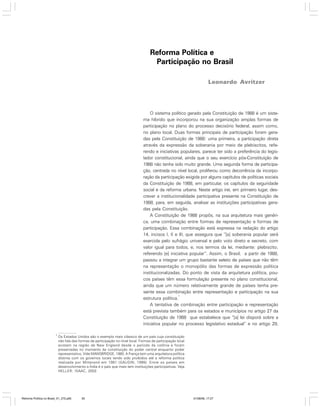 Reforma Política e
Participação no Brasil
Leonardo Avritzer

O sistema político gerado pela Constituição de 1988 é um sistema híbrido que incorporou na sua organização amplas formas de
participação no plano do processo decisório federal, assim como,
no plano local. Duas formas principais de participação foram geradas pela Constituição de 1988: uma primeira, a participação direta
através da expressão da soberania por meio de plebiscitos, referendo e iniciativas populares, parece ter sido a preferência do legislador constitucional, ainda que o seu exercício pós-Constituição de
1988 não tenha sido muito grande. Uma segunda forma de participação, centrada no nível local, proliferou como decorrência da incorporação da participação exigida por alguns capítulos de políticas sociais
da Constituição de 1988, em particular, os capítulos da seguridade
social e da reforma urbana. Neste artigo irei, em primeiro lugar, descrever a institucionalidade participativa presente na Constituição de
1988, para, em seguida, analisar as instituições participativas geradas pela Constituição.
A Constituição de 1988 propôs, na sua arquitetura mais genérica, uma combinação entre formas de representação e formas de
participação. Essa combinação está expressa na redação do artigo
14, incisos I, II e III, que assegura que “[a] soberania popular será
exercida pelo sufrágio universal e pelo voto direto e secreto, com
valor igual para todos, e, nos termos da lei, mediante: plebiscito;
referendo [e] iniciativa popular”. Assim, o Brasil, a partir de 1988,
passou a integrar um grupo bastante seleto de países que não têm
na representação o monopólio das formas de expressão política
institucionalizadas. Do ponto de vista da arquitetura política, poucos países têm essa formulação presente no plano constitucional,
ainda que um número relativamente grande de países tenha presente essa combinação entre representação e participação na sua
1
estrutura política.
A tentativa de combinação entre participação e representação
está prevista também para os estados e municípios no artigo 27 da
Constituição de 1988 que estabelece que “[a] lei disporá sobre a
iniciativa popular no processo legislativo estadual” e no artigo 29,
1

Os Estados Unidos são o exemplo mais clássico de um país cuja constituição
não fala das formas de participação no nível local. Formas de participação local
existem na região de New England desde o período da colônia e foram
preservadas no momento da constituição do poder central enquanto poder
representativo. Vide MANSBRIDGE, 1980. A França tem uma arquitetura política
distinta com os governos locais tendo sido proibidos até a reforma política
realizada por Mitterand em 1981 (GAUDIN, 1999). Entre os países em
desenvolvimento a Índia é o país que mais tem instituições participativas. Veja
HELLER; ISAAC, 2002.

Reforma Política no Brasil_01_272.p65

35

01/08/06, 17:27

 