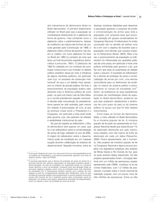Reforma Política e Participação no Brasil | Leonardo Avritzer

dos mecanismos de democracia direta no
Brasil democrático. O primeiro experimento
utilizado no Brasil para que a população se
manifestasse diretamente foi o plebiscito da
forma de governo, mais conhecido como o
plebiscito sobre o parlamentarismo. Apesar
do ineditismo da maioria das formas de consulta geradas pela Constituição de 1988, o
plebiscito sobre a forma de governo não era,
em si, inédito. Um outro plebiscito foi feito
no Brasil em 1963 no contexto da crise que
levou ao final da primeira experiência democrática (Lamounier, 1991). O plebiscito de
1993 foi realizado em um contexto de construção institucional e sua inclusão no debate
político brasileiro deveu-se mais à influência
de alguns cientistas políticos, em particular
Juan Linz, no processo de construção insti3
tucional do que a um debate mais expressivo no interior da opinião pública. No final, o
posicionamento da população acabou obedecendo mais à dinâmica política de curto
prazo, na qual Luis Inácio Lula da Silva liderava a corrida presidencial naquele momento.
A decisão pela manutenção do presidencialismo parece ter sido acertada, pelo menos
em relação à preocupação de Linz, já que
as diversas crises entre o Presidente e o
Congresso, em particular a crise atual vivida
pelo governo Lula, não parecem ter afetado
a estabilidade institucional do país.
No que diz respeito ao referendum, o Brasil democrático teve apenas um caso, que
foi o do referendum sobre a comercialização
de armas de fogo, realizado no ano de 2005.
A origem do referendum sobre o desarmamento pode ser localizada em um impasse
surgido durante a elaboração do estatuto do
desarmamento. Naquele momento, entre as
3

A principal influência foi Juan Linz, para quem há uma incompatibilidade entre
os poderes do Presidente e o da maioria parlamentar, gerando uma crise no
sistema político. Veja COUTINHO.

4

É possível argumentar que a derrota da proibição do porte de armas foi a
principal derrota dos setores organizados da população brasileira desde a
democratização. Do lado da sociedade civil organizada existia um consenso
quase absoluto a favor da proibição, consenso esse que abrangia todas as
principais religiões e Igrejas, assim como as entidades laicas mais influentes
da sociedade civil. É interessante também apontar que o padrão de voto
vigente no país foi completamente alterado pelo referendum, tanto no que
se refere às supostas regiões mais progressistas no que diz respeito a assuntos
sociais (Rio Grande do Sul e Sudeste) quanto pela composição social do
eleitorado. Os setores mais pobres, geralmente chamados de despolitizados,
foram os setores a favor da proibição do porte de armas.

Reforma Política no Brasil_01_272.p65

37

diversas iniciativas debatidas para desarmar
a população apareceu a proposta de proibir
a comercialização de armas para toda a
população civil, proposta essa que encontrou oposição em grupos conservadores do
Congresso Nacional. O referendum foi então
convocado não no sentido de ratificar uma
lei e sim com o objetivo de transferir para a
população uma decisão que causava impasse no Parlamento (Brasil, 2003). Mais uma
vez o posicionamento da população no referendum foi influenciado por questões políticas de curto prazo, em particular a forte crise
política enfrentada pelo governo Lula, que
fez com que esse se ausentasse do debate
sobre o assunto. O resultado do referendum
foi a derrota da proibição do porte e comercialização de armas por civis, uma derrota
contundente para os defensores da proibição no interior do sistema político e princi4
palmente no campo da sociedade civil.
Assim, se analisamos as duas experiências
principais de manifestação direta da população no Brasil democrático, podemos ver
que elas acabaram obedecendo a dinâmicas de curto prazo do país ou do sistema
político no pouco uso que foi feito desses
instrumentos.
Entre todas as formas de democracia
direta, a mais utilizada no Brasil democrático
foi a iniciativa popular de lei. A iniciativa
popular de lei pode ser apresentada ao Congresso Nacional desde que subscrita por 1%
do eleitorado distribuído por, pelo menos,
cinco estados, com não menos de 0,3% do
eleitorado em cada um deles (Pessanha,
2004). Foram apresentados, até o momento, três projetos de iniciativa popular de lei
no Congresso Nacional e alguns poucos projetos nos legislativos estaduais dos estados
de Minas Gerais e Rio Grande do Sul, para
os quais existem dados disponíveis. Os três
projetos apresentados foram: corrupção eleitoral com um milhão de assinaturas, projeto
apresentado pela CNBB; mudança na lei de
crimes hediondos, com 1,3 milhão de assinaturas; e projeto sobre o fundo nacional da
habitação popular, com um pouco mais de
três milhões de assinaturas. Entre os três

01/08/06, 17:27

37

 