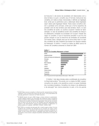 Reforma Política e Participação no Brasil | Leonardo Avritzer

7

do Executivo e de atores da sociedade civil relacionados com a
área temática na qual o conselho atua. O formato institucional dos
conselhos, em todas as áreas mencionadas, é definido por legislação
local, ainda que os parâmetros para a elaboração dessa legislação
sejam dados pela legislação federal. Todos esses conselhos adotam a paridade como princípio, ainda que a forma específica da
paridade varie de área temática para área temática. Assim, no caso
dos conselhos de saúde, os usuários ocuparam metade da representação, no caso da assistência social e dos conselhos da criança e
do adolescente, entidades da sociedade civil ocupam metade das
vagas no conselho. O que é importante perceber é que há uma
grande variação no que se denomina de entidades da sociedade
civil nesses casos, variação essa que se torna ainda maior no caso
dos conselhos de meio ambiente que existem em diversos estados
da Federação. O Gráfico 1 mostra os dados do IBGE acerca do
número de conselhos existentes no Brasil em 2001:

Gráfico 1
Número de Conselhos Municipais no Brasil
Saúde

98%

Assistência Social

93%

Direitos da Criança e do Adolescente

77%

Educação

73%

Trabalho

34%

Meio Ambiente

29%

Turismo

22%

Cultura

13%

Habitação

11%

Política Urbana

6%

Transportes

5%

Orçamento

5%

Fonte: Pesquisa de Informações Básicas Municipais – IBGE, 2001.

O Gráfico 1 não deixa dúvidas sobre a proliferação de conselhos
8
no Brasil democrático. De acordo com os dados do IBGE, existem
conselhos de saúde e de assistência social na quase totalidade
dos municípios brasileiros. Conselhos da criança e do adolescente
9
e de educação são menos presentes no país, e há uma grande
7

Existem alguns poucos conselhos no Brasil que têm representantes do Poder
Legislativo, mas na maioria dos casos isso não ocorre. Já há jurisprudência de
que eles pertencem à estrutura do Poder Executivo.

8

O método através do qual o IBGE chegou a esses números é questionável.
O IBGE trabalhou apenas com informação das prefeituras sobre a existência
desses conselhos. Esse método é limitado uma vez que já existem evidências
na literatura de conselhos formalmente organizados, mas que não se reúnem
nem ao menos uma vez por ano ou de conselhos que são organizados pelo
prefeito e não desempenham nenhum papel fiscalizador ou deliberativo na
política pública em questão. AVRITZER; CUNHA; CUNHA, 2003.

9

Nem todos os conselhos de educação têm o mesmo papel no Brasil. Há uma
tendência dos conselhos de educação de se tornarem em alguns casos
instância normativa e reguladora das instituições educativas existentes no
estado. Tal fato mostra que mesmo a legislação atual sobre conselhos não é
sistemática e não envolve a adoção de padrões semelhantes de tomadas de
decisão.

Reforma Política no Brasil_01_272.p65

39

01/08/06, 17:27

39

 