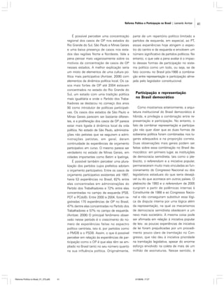 Reforma Política e Participação no Brasil | Leonardo Avritzer

É possível perceber uma concentração
regional dos casos de OP nos estados do
Rio Grande do Sul, São Paulo e Minas Gerais
e uma baixa presença de casos nos estados das regiões Norte e Nordeste. Vale a
pena pensar mais vagarosamente sobre os
motivos da concentração de casos de OP
nesses estados. A melhor explicação seria
um misto de elementos de uma cultura política mais participativa (Avritzer, 2006) com
elementos da dinâmica política local. Os casos mais fortes de OP até 2004 estavam
concentrados no estado do Rio Grande do
Sul, um estado com uma tradição política
mais igualitária e onde o Partido dos Trabalhadores se destacou no começo dos anos
90 como introdutor de políticas participativas. Os casos dos estados de São Paulo e
Minas Gerais parecem ser bastante diferentes, e a proliferação dos casos de OP parece
estar mais ligada à dinâmica local da vida
política. No estado de São Paulo, administrações não petistas que se seguiram a administrações petistas, em geral, deram
continuidade às experiências de orçamento
participativo em curso. O mesmo parece ser
verdadeiro no estado de Minas Gerais, em
cidades importantes como Betim e Ipatinga.
É possível também perceber uma pluralização dos partidos cujos prefeitos adotam
o orçamento participativo. Entre os casos de
orçamento participativo existentes até 1997,
havia 53 experiências no Brasil, 62% entre
elas concentradas em administrações do
Partido dos Trabalhadores e 72% entre elas
concentradas no campo de esquerda (PSB,
PDT e PCdoB). Entre 2000 e 2004, foram registradas 170 experiências de OP no Brasil,
47% dentre elas concentradas no Partido dos
Trabalhadores e 57% no campo de esquerda.
(Avritzer, 2006) O principal fenômeno observado nesse período é o crescimento do número de experiências feitas no espectro
político centrista, isto é, por partidos como
o PMDB e o PSDB. Assim, o que é possível
perceber em relação às experiências de participação como o OP é que elas têm se ampliado no Brasil tanto no seu número quanto
na sua influência política. Originalmente,

Reforma Política no Brasil_01_272.p65

41

parte de um repertório político limitado a
partidos de esquerda, em especial, ao PT,
essas experiências hoje atingem o espectro do centro e da esquerda e envolvem um
número significativo de partidos políticos. No
entanto, o que vale a pena avaliar é o impacto dessas formas de participação no sistema político como um todo, ou seja, se de
fato ocorreu no Brasil pós-1988 a combinação entre representação e participação almejada pelo legislador constitucional.

Participação e representação
no Brasil democrático
Como mostramos anteriormente, a arquitetura institucional do Brasil democrático é
híbrida, e privilegia a combinação entre representação e participação. No entanto, o
fato de combinar representação e participação não quer dizer que as duas formas de
soberania política foram combinadas nos lugares adequados e na proporção correta.
Duas observações mais gerais podem ser
feitas sobre essa combinação no Brasil democrático: em primeiro lugar, as instituições
de democracia semidireta, tais como o plebiscito, o referendum e a iniciativa popular,
permaneceram muito mais vinculadas ao funcionamento do Congresso Nacional ou dos
legislativos estaduais do que seria desejável ou do que acontece em outros países. O
plebiscito de 1993 e o referendum de 2005
surgiram a partir de polêmicas internas à
Constituinte de 1988 e ao Congresso Nacional e não conseguiram substituir essa lógica da disputa interna por uma lógica além
da representação, na qual os mecanismos
de democracia semidireta obedecem a um
nexo mais societário. A mesma coisa pode
ser afirmada em relação à iniciativa popular
de leis: as poucas experiências de iniciativa
de lei foram prejudicadas por um procedimento pouco claro de tramitação no Congresso, que não deu à iniciativa prioridade
na tramitação legislativa, apesar do enorme
esforço envolvido na coleta de mais de um
milhão de assinaturas. Nesse sentido, é

01/08/06, 17:27

41

 