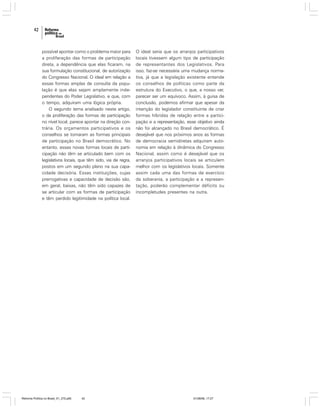 42

possível apontar como o problema maior para
a proliferação das formas de participação
direta, a dependência que elas ficaram, na
sua formulação constitucional, de autorização
do Congresso Nacional. O ideal em relação a
essas formas amplas de consulta da população é que elas sejam amplamente independentes do Poder Legislativo, e que, com
o tempo, adquiram uma lógica própria.
O segundo tema analisado neste artigo,
o da proliferação das formas de participação
no nível local, parece apontar na direção contrária. Os orçamentos participativos e os
conselhos se tornaram as formas principais
de participação no Brasil democrático. No
entanto, essas novas formas locais de participação não têm se articulado bem com os
legislativos locais, que têm sido, via de regra,
postos em um segundo plano na sua capacidade decisória. Essas instituições, cujas
prerrogativas e capacidade de decisão são,
em geral, baixas, não têm sido capazes de
se articular com as formas de participação
e têm perdido legitimidade na política local.

Reforma Política no Brasil_01_272.p65

42

O ideal seria que os arranjos participativos
locais tivessem algum tipo de participação
de representantes dos Legislativos. Para
isso, faz-se necessária uma mudança normativa, já que a legislação existente entende
os conselhos de políticas como parte da
estrutura do Executivo, o que, a nosso ver,
parecer ser um equívoco. Assim, à guisa de
conclusão, podemos afirmar que apesar da
intenção do legislador constituinte de criar
formas híbridas de relação entre a participação e a representação, esse objetivo ainda
não foi alcançado no Brasil democrático. É
desejável que nos próximos anos as formas
de democracia semidiretas adquiram autonomia em relação à dinâmica do Congresso
Nacional, assim como é desejável que os
arranjos participativos locais se articulem
melhor com os legislativos locais. Somente
assim cada uma das formas de exercício
da soberania, a participação e a representação, poderão complementar déficits ou
incompletudes presentes na outra.

01/08/06, 17:27

 