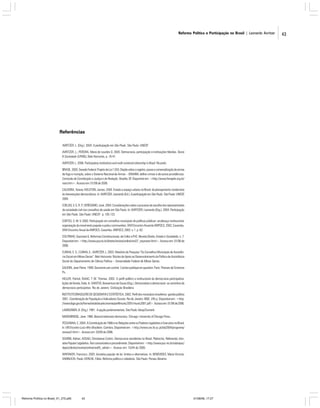 Reforma Política e Participação no Brasil | Leonardo Avritzer

Referências
AVRITZER, L. (Org.). 2004. A participação em São Paulo. São Paulo: UNESP.
AVRITZER, L.; PEREIRA, Maria de Lourdes D. 2005. Democracia, participação e instituições híbridas. Teoria
& Sociedade (UFMG), Belo Horizonte, p. 16-41.
AVRITZER, L. 2006. Participatory Institutions and multi-centered citizenship in Brazil. No prelo.
BRASIL. 2003. Senado Federal. Projeto de Lei 1.555. Dispõe sobre o registro, posse e comercialização de armas
de fogo e munição, sobre o Sistema Nacional de Armas – SINARM, define crimes e dá outras providências.
Comissão de Constituição e Justiça e de Redação. Brasília, DF. Disponível em: <http://www.fenajufe.org.br/
nota.htm>. Acesso em: 01/06 de 2006.
CALDEIRA, Teresa; HOLSTON, James. 2004. Estado e espaço urbano no Brasil: do planejamento modernista
às intervenções democráticas. In: AVRITZER, Leonardo (Ed.). A participação em São Paulo. São Paulo: UNESP,
2004.
COELHO, V. S. R. P.; VERÍSSIMO, José. 2004. Considerações sobre o processo de escolha dos representantes
da sociedade civil nos conselhos de saúde em São Paulo. In: AVRITZER, Leonardo (Org.). 2004. Participação
em São Paulo. São Paulo: UNESP. p. 105-122.
CORTES, S. M. V. 2002. Participação em conselhos municipais de políticas públicas: arcabouço institucional,
organização do movimento popular e policy communities. XXVI Encontro Anual da ANPOCS, 2002, Caxambu.
XXVI Encontro Anual da ANPOCS. Caxambu: ANPOCS, 2002. v. 1. p. 62.
COUTINHO, Sayonara G. Reformas Constitucionais: de Collor a FHC. Revista Direito, Estado e Sociedade, n. 7.
Disponível em: <http://www.pucrio.br/direito/revista/online/rev07_sayonara.html>. Acesso em: 01/06 de
2006.
CUNHA, E. S.; CUNHA, E.; AVRITZER, L. 2003. Relatório de Pesquisa “Os Conselhos Municipais de Assistência Social em Minas Gerais”. Belo Horizonte: Núcleo de Apoio ao Desenvolvimento da Política de Assistência
Social do Departamento de Ciência Política – Universidade Federal de Minas Gerais.
GAUDIN, Jean Pierre. 1999. Gouverner par contrat. L’action publique en question. Paris: Presses de Sciences
Po.
HELLER, Patrick; ISAAC, T. M. Thomas. 2002. O perfil político e institucional da democracia participativa:
lições de Kerala, Índia. In: SANTOS, Boaventura de Souza (Org.). Democratizar a democracia: os caminhos da
democracia participativa. Rio de Janeiro: Civilização Brasileira.
INSTITUTO BRASILEIRO DE GEOGRAFIA E ESTATÍSTICA. 2002. Perfil dos municípios brasileiros: gestão pública
2001. Coordenação de População e Indicadores Sociais. Rio de Janeiro: IBGE. 245 p. Disponível em: <http:
//www.ibge.gov.br/home/estatistica/economia/perfilmunic/2001/munic2001.pdf>. Acesso em: 01/06 de 2006.
LAMOUNIER, B. (Org.). 1991. A opção parlamentarista. São Paulo: Idesp/Sumaré.
.
MANSBRIDGE, Jane. 1980. Beyond adversary democracy. Chicago: University of Chicago Press.
PESSANHA, C. 2004. A Constituição de 1988 e as Relações entre os Poderes Legislativo e Executivo no Brasil.
In: VIII Encontro Luso-Afro-Brasileiro. Coimbra. Disponível em: <http://www.ces.fe.uc.pt/lab2004/programa/
sessao2.html>. Acesso em: 20/05 de 2006.
SGARBI, Adrian; ASSAD, Christianne Cotrim. Democracia semidireta no Brasil. Plebiscito, Referendo, Iniciativa Popular Legislativa. Teor comunicativo e procedimento. Disponível em: <http://www.puc-rio.br/sobrepuc/
depto/direito/revista/online/rev05_adrian>. Acesso em: 15/04 de 2006.
WHITAKER, Francisco. 2003. Iniciativa popular de lei: limites e alternativas. In: BENEVIDES, Maria Victoria;
VANNUCHI, Paulo; KERCHE, Fábio. Reforma política e cidadania. São Paulo: Perseu Abramo.

Reforma Política no Brasil_01_272.p65

43

01/08/06, 17:27

43

 