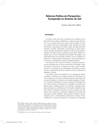 Reforma Política em Perspectiva
Comparada na América do Sul
Carlos Ranulfo Melo

Introdução
Os últimos vinte anos foram marcantes para a América do Sul.
Boa parte de seus países restabeleceu as regras do jogo democrático, mas, na grande maioria dos casos, teve que fazê-lo em meio
a um quadro de enorme desigualdade social, agravado por crises
econômicas e pela falência do antigo modelo de desenvolvimento
centrado no Estado. Submetidas a duros testes, as jovens democracias da região atravessaram períodos de intensa crise política e
sofreram, em alguns países, ameaças de retrocesso. Mesmo naqueles casos em que a experiência democrática não chegou a ser
interrompida pelo ciclo de golpes militares, como a Colômbia e a
Venezuela, o sistema político atravessou os anos 80 emitindo claros sinais de instabilidade e perda de representatividade.
Em resposta a esse conjunto de fatores, os países sul-americanos vêm passando por um intenso movimento de inovação e experimentação institucional. A depender do país, esse processo
envolveu a convocação de uma Assembléia Constituinte, a realização de um conjunto de reformas constitucionais e/ou mudanças na
1
legislação ordinária.
Este artigo centrará sua atenção em um subconjunto dessas
mudanças: as reformas nos sistemas eleitorais. Praticamente todos os países do continente modificaram algumas das regras sob
as quais são eleitos os membros dos Poderes Legislativo e Execu2
tivo. Ocorreram alterações na forma de eleição do Presidente (se
por maioria absoluta ou simples) e/ou na duração do mandato. Em
alguns países a reeleição passou a ser admitida, e eleições diretas
para governadores e prefeitos foram introduzidas. Calendários eleitorais sofreram alterações, fazendo com que as eleições nos diferentes níveis, nacional ou subnacional, deixassem de coincidir. No
que tange ao Poder Legislativo, alguns países transitaram do bicameralismo para o unicameralismo, extinguindo o Senado. Outros
modificaram o número de membros e o processo de composição

1

Brasil (1988), Colômbia (1991), Equador (1998) e Venezuela (1999) convocaram
Constituintes. A Venezuela o fez depois de haver experimentado uma série
de reformas pontuais em sua constituição entre o final dos anos 80 e meados
dos anos 90. Argentina e Bolívia em 1994, o Uruguai em 1996 e,
recentemente, o Chile em 2005, realizaram reformas constitucionais no curso
de processos legislativos ordinários.

2

A afirmação não inclui o Suriname, a Guiana e a Guiana Francesa.

Reforma Política no Brasil_01_272.p65

45

01/08/06, 17:27

 