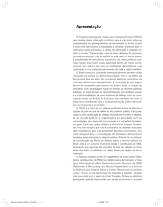 Apresentação
O Programa das Nações Unidas para o Desenvolvimento (PNUD)
vem através desta publicação contribuir para a discussão sobre as
possibilidades de aperfeiçoamento da democracia no Brasil. O país
é hoje uma democracia consolidada e vibrante, exemplo para o
continente latino-americano, e objeto de admiração e respeito em
todo o mundo. Transcorridas mais de duas décadas do processo
de redemocratização, não se verifica no país nenhum temor quanto
à possibilidade de retrocessos autoritários. As crises políticas ocorridas nesses anos foram todas superadas dentro do marco constitucional, sem colocar em risco as instituições democráticas, cuja
construção é uma conquista permanente de toda a nação brasileira.
O Brasil tornou-se conhecido internacionalmente também pelas
inovações no campo da democracia cidadã, isto é, na esfera da
democracia que vai além dos processos eleitorais periódicos da
chamada democracia representativa. A multiplicação das experiências de orçamento participativo no âmbito local, a criação de
conselhos com participação social no âmbito de diversas políticas
públicas, as experiências de descentralização das políticas sociais
e a institucionalização de uma instância de diálogo com os movimentos sociais no âmbito do Executivo são exemplos de como o
Brasil vem contribuindo para o enriquecimento da prática democrática no continente e no mundo.
O PNUD é a favor de um debate qualificado sobre os dilemas e
opções do país no que se refere ao seu sistema político. Esta publicação é uma contribuição ao diálogo nacional sobre o tema e destinase ao mundo político, a organizações da sociedade civil, às
universidades, aos meios de comunicação e à sociedade brasileira,
em geral. Dado seu caráter didático e informativo, trata-se, também,
de uma contribuição que não é prisioneira de debates marcados
pelo imediatismo, pois visa possibilitar escolhas conscientes, uma
meta desejável para a consolidação de processos democráticos
fundados essencialmente na disputa política. Trata-se de um esforço
de contribuição do PNUD ao debate sobre a reforma política no
Brasil. Este é um assunto recorrente desde a Constituição de 1988,
sinalizando que algumas das escolhas do país em relação ao tema
ainda não estão consolidadas ou, talvez, devam ser objeto de reconsideração.
A iniciativa constitui-se em um seguimento de duas outras importantes contribuições do PNUD ao debate sobre democracia: o Relatório Internacional sobre Desenvolvimento Humano de 2002
“Aprofundar a Democracia num Mundo Fragmentado” e o Informe
da Diretoria para América Latina e Caribe “Democracia na América
Latina – Rumo a uma Democracia de Cidadãos e Cidadãs”, lançado
dois anos atrás com o apoio da União Européia. Ambos os relatórios
alcançaram grande repercussão em escala continental e mundial

Reforma Política no Brasil_01_272.p65

5

01/08/06, 17:27

 