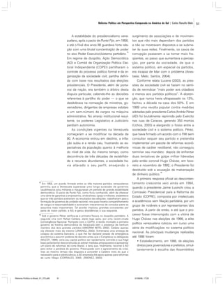 Reforma Política em Perspectiva Comparada na América do Sul | Carlos Ranulfo Melo

A estabilidade do presidencialismo venezuelano, após o pacto de Punto Fijo, em 1958,
e até o final dos anos 80 guardava forte relação com uma brutal concentração de poder
15
no eixo Poder Executivo/sistema partidário.
Em regime de duopólio, Ação Democrática
(AD) e Comitê de Organização Política Eleitoral Independente (COPEI) partilharam o
controle do processo político formal e da organização da sociedade civil, partilha definida com base nos resultados das eleições
presidenciais. O Presidente, além de portavoz da nação, era também o árbitro desta
disputa particular, cabendo-lhe as decisões
referentes à partilha do poder — o que se
desdobrava na nomeação de ministros, governadores, dirigentes de empresas estatais
e um sem-número de cargos na máquina
administrativa. No arranjo institucional resultante, os poderes Legislativo e Judiciário
perdiam autonomia.
As condições vigentes na Venezuela
começaram a se modificar na década de
80. A economia entrou em declínio, a inflação subiu e a renda caiu, frustrando as expectativas da população quanto à melhoria
do nível de vida. Ao mesmo tempo, como
decorrência de três décadas de estabilidade e recursos abundantes, a sociedade havia alterado o seu perfil, ensejando o

15

Em 1958, um acordo firmado entre os três maiores partidos venezuelanos
permitiu que a Venezuela superasse uma longa sucessão de governos
caudilhescos e/ou militares e inaugurasse um período de grande estabilidade
democrática. O pacto de Punto Fijo, como ficou conhecido, além de oferecer
uma série de garantias a empresários, sindicalistas, Igreja e militares, estabelecia
que os três partidos aceitariam os resultados das eleições, trabalhariam para a
formação de governos de unidade nacional, nos quais haveria compartilhamento
de cargos e responsabilidade e acionariam mecanismos de consulta sobre os
assuntos mais importantes. Tal acordo implicou grandes concessões por
parte do maior partido, a AD, e gerou dissidências à sua esquerda.

16

Sob o governo Pérez verifica-se a primeira fissura no duopólio partidário. A
segunda viria com Rafael Caldera, eleito logo após, por uma recém-criada
Convergência Nacional. Rompido com o COPEI, e tendo montado o primeiro
governo da história democrática da Venezuela sem a presença de nenhum
membro dos dois grandes partidos (AMORIM NETO, 2002), Caldera apenas
iria oferecer mais do mesmo (JÍMENEZ, 2003). Enfrentaria uma ameaça de
colapso do sistema bancário, o que lhe fez declarar estado de emergência
econômica e assumir poderes de decreto antes que o Congresso os delegasse
(McCOY, 1999); veria seu capital político ser rapidamente corroído e sua frágil
base parlamentar desconstituída ao adotar medidas antipopulares e apresentar
um plano de reformas de corte liberal; e teria que, finalmente, recorrer à AD
para evitar a paralisia do governo. Preocupada com o agravamento da crise,
mas ao mesmo tempo não disposta a conceder a Caldera mais do que o
necessário para a sobrevivência, a AD empresta-lhe apoio apenas para reformas
de curto fôlego (CORRALES, 2000; JÍMENEZ, 2003).

Reforma Política no Brasil_01_272.p65

51

surgimento de associações e de movimentos que não mais dependiam dos partidos
e não se mostravam dispostos a se submeter às suas redes. Finalmente, os casos de
corrupção passaram a se tornar mais freqüentes, ao passo que aumentava a percepção, por parte da sociedade, de que o
sistema político, em especial os partidos,
era incapaz de lidar com o problema (Anastasia; Melo; Santos, 2004).
Conforme relata Lucena (2003), as pressões da sociedade civil se faziam no sentido de reivindicar “mais poder aos cidadãos
e menos aos partidos políticos”. A abstenção, que nunca havia ultrapassado os 13%,
fechou a década na casa dos 50%. E em
1989 uma revolta popular contra medidas
adotadas pelo presidente Carlos Andréz Pérez
(AD) foi brutalmente reprimida pelo Exército
nas ruas de Caracas, gerando 350 mortos
(Uchoa, 2003) e alargando o fosso entre a
sociedade civil e o sistema político. Pérez,
que havia firmado um acordo com o FMI sem
consultar sequer seu partido e pretendia
implementar um pacote de reformas econômicas de caráter neoliberal, não conseguiu
terminar seu mandato: depois de enfrentar
duas tentativas de golpe militar lideradas
pelo então coronel Hugo Chávez, em fevereiro e novembro de 1992, o Presidente foi
destituído sob a acusação de malversação
16
de dinheiro público.
A primeira resposta oficial ao descontentamento crescente veio ainda em 1984,
quando o presidente Jaime Lusinchi criou a
Comissão Presidencial para a Reforma do
Estado (COPRE), composta por intelectuais
e acadêmicos sem filiação partidária, por um
grupo de notáveis e por representantes dos
partidos. A partir de então, e até que o processo fosse interrompido com a vitória de
Hugo Chávez nas eleições de 1998, a elite
política venezuelana colocou em curso uma
série de modificações no sistema político
nacional. As principais mudanças realizadas
até 1998 foram:
• Estabelecimento, em 1988, de eleições
diretas para governadores e prefeitos, simultaneamente à escolha das Assembléias

01/08/06, 17:28

51

 