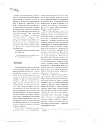 58

não fazê-lo, certamente tentando se desvencilhar do passado e entrar na disputa presidencial de 2006 em melhores condições. Foi
devolvida ao governo civil, através do Presidente da República, a prerrogativa de convocar o Conselho de Segurança Nacional e
de nomear, bem como remover, os comandantes das Forças Armadas e dos Carabineiros. Foi ainda ampliada a composição do
Tribunal Constitucional, órgão encarregado
de resolver os conflitos entre os poderes de
Estado, que deixou de contar com a presença do representante das Forças Armadas. Quanto ao sistema eleitoral, não houve
acordo para que fosse modificado o sistema eleitoral assentado em distritos binominais. Dessa forma puderam ser realizadas
duas alterações:
• A redução do mandato presidencial de seis
para quatro anos;
• A extinção das vagas reservadas aos sena33
dores designados ou vitalícios.

Conclusão
Reformas eleitorais costumam ser fenômenos complexos. Qualquer sistema, após
razoável tempo de funcionamento e mesmo
que apresente problemas, tem a seu favor a
inércia. Os atores políticos conhecem sua
estrutura de escolha, têm à sua disposição
estratégias de ação conhecidas e podem se
antecipar às ações dos adversários. A alteração, ainda que temporária, desse quadro
é sempre motivo de preocupação e, muitas
vezes, razão suficiente para bloquear processos reformistas, por mais bem-intencionados que estes sejam. Por outro lado, seja
porque as experiências de reforma deste tipo
são muito recentes, seja porque o desempenho de um sistema político é invariavelmente multideterminado, é difícil prever com
segurança quais serão os efeitos da mudança proposta, ou seja, não há como ter certeza
de que os objetivos iniciais dos reformadores serão alcançados.
Desse modo, é possível prever que processos reformistas, na ausência de pressões

Reforma Política no Brasil_01_272.p65

58

advindas da sociedade, têm poucas chances de serem iniciados até que: a) os resultados gerados pelo sistema vigente passem
a desagradar a um número expressivo de
atores dotados de poder de agenda e, b) as
vantagens de se optar por novas regras ou
por um novo sistema estejam claras para o
partido ou coalizão majoritária.
Na Argentina e no Uruguai, a reforma eleitoral teve início por decisão de parcela da
elite política, sem que houvesse outro constrangimento que não aquele estabelecido em
lei, ou seja, os respectivos quóruns necessários para a mudança constitucional. Na
Argentina, a motivação inicial das reformas
foi a disposição do presidente Carlos Menem
de conseguir o direito à reeleição. Para superar o constrangimento institucional, no
entanto, foi necessária a negociação com o
principal partido de oposição. Dessa forma,
o processo assumiu as características de
um jogo de soma positiva. As mudanças
foram aprovadas, a situação conseguiu seu
objetivo imediato — a reeleição do Presidente
—, a oposição ampliou o seu espaço institucional, e o sistema político tornou-se mais
representativo e accountable. Nada disso
impediu que poucos anos depois a sociedade argentina se levantasse furiosa contra
todos os seus representantes, e o país mergulhasse em profunda crise.
No Uruguai, os partidos Colorado e Nacional, pressionados pelo crescimento da Frente
Ampla, possuíam a maioria necessária para
dar início ao processo de reforma e trataram
de fazê-lo. Mas as mudanças não foram
capazes de modificar, e nem seria de se
esperar que o fossem, a tendência de realinhamento eleitoral então em curso no país.
A Frente Ampla continuou a avançar no eleitorado até então cativo dos partidos tradicionais. Não venceu as eleições que se
seguiram à reforma constitucional de 1994,
mas o fez de forma inapelável no pleito
seguinte. Também nesse caso, como na
Argentina, o processo reformista acabou gerando efeitos positivos para o sistema de
representação no país.
33

Eram considerados senadores vitalícios os ex-presidentes a partir do General
Pinochet.

01/08/06, 17:28

 