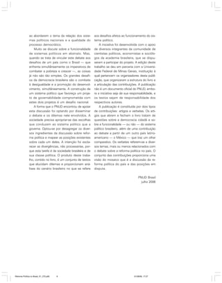 ao abordarem o tema da relação dos sistemas políticos nacionais e a qualidade do
processo democrático.
Muito se discute sobre a funcionalidade
de sistemas políticos em abstrato. Mas,
quando se trata de vincular este debate aos
desafios de um país como o Brasil — que
enfrenta simultâneamente os imperativos de
combater a pobreza e crescer —, as coisas
já não são tão simples. Os grandes desafios da democracia brasileira são o combate
à desigualdade e a promoção do desenvolvimento, simultâneamente. A construção de
um sistema político que favoreça um projeto de governabilidade comprometida com
estes dois projetos é um desafio nacional.
A forma que o PNUD encontrou de apoiar
esta discussão foi optando por disseminar
o debate e os dilemas nele envolvidos. A
sociedade precisa apropriar-se das escolhas
que conduzem ao sistema político que a
governa. Optou-se por desagregar os diversos ingredientes da discussão sobre reforma política e mapear as posições existentes
sobre cada um deles. A intenção foi esclarecer as divergências, não processá-las, porque esta tarefa é da sociedade brasileira e de
sua classe política. O produto deste trabalho, contido no livro, é um conjunto de textos
que elucidam dilemas e proporcionam análises do cenário brasileiro no que se refere

aos desafios afetos ao funcionamento do sistema político.
A iniciativa foi desenvolvida com o apoio
de diversos integrantes da comunidade de
cientistas políticos, economistas e sociólogos da academia brasileira, que se dispuseram a participar do projeto. A edição deste
trabalho se deu em parceria com a Universidade Federal de Minas Gerais, instituição à
qual pertencem os organizadores desta publicação, que organizaram a estrutura do livro e
a articulação das contribuições. A publicação
não é um documento oficial do PNUD, embora a iniciativa seja de sua responsabilidade, e
os textos sejam de responsabilidade dos
respectivos autores.
A publicação é constituída por dois tipos
de contribuições: artigos e verbetes. Os artigos que abrem e fecham o livro tratam de
questões sobre a democracia cidadã e sobre a funcionalidade — ou não — do sistema
político brasileiro, além de uma contribuição
ao debate a partir de um outro país latinoamericano — o México — que traz um olhar
comparativo. Os verbetes referem-se a diversos temas, mais ou menos relacionados com
o debate sobre a reforma política no país. O
conjunto das contribuições proporciona uma
visão do mosaico que é a discussão da reforma política do país e das posições em
disputa.
PNUD Brasil
julho 2006

Reforma Política no Brasil_01_272.p65

6

01/08/06, 17:27

 