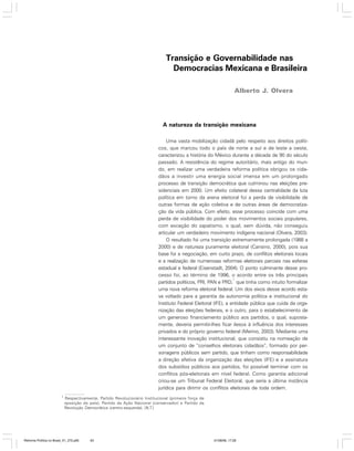 Transição e Governabilidade nas
Democracias Mexicana e Brasileira
Alberto J. Olvera

A natureza da transição mexicana
Uma vasta mobilização cidadã pelo respeito aos direitos políticos, que marcou todo o país de norte a sul e de leste a oeste,
caracterizou a história do México durante a década de 90 do século
passado. A resistência do regime autoritário, mais antigo do mundo, em realizar uma verdadeira reforma política obrigou os cidadãos a investir uma energia social imensa em um prolongado
processo de transição democrática que culminou nas eleições presidenciais em 2000. Um efeito colateral dessa centralidade da luta
política em torno da arena eleitoral foi a perda de visibilidade de
outras formas de ação coletiva e de outras áreas de democratização da vida pública. Com efeito, esse processo coincide com uma
perda de visibilidade do poder dos movimentos sociais populares,
com exceção do zapatismo, o qual, sem dúvida, não conseguiu
articular um verdadeiro movimento indígena nacional (Olvera, 2003).
O resultado foi uma transição extremamente prolongada (1988 a
2000) e de natureza puramente eleitoral (Cansino, 2000), pois sua
base foi a negociação, em curto prazo, de conflitos eleitorais locais
e a realização de numerosas reformas eleitorais parciais nas esferas
estadual e federal (Eisenstadt, 2004). O ponto culminante desse processo foi, ao término de 1996, o acordo entre os três principais
1
partidos políticos, PRI, PAN e PRD, que tinha como intuito formalizar
uma nova reforma eleitoral federal. Um dos eixos desse acordo estava voltado para a garantia da autonomia política e institucional do
Instituto Federal Eleitoral (IFE), a entidade pública que cuida da organização das eleições federais, e o outro, para o estabelecimento de
um generoso financiamento público aos partidos, o qual, supostamente, deveria permitir-lhes ficar ilesos à influência dos interesses
privados e do próprio governo federal (Merino, 2003). Mediante uma
interessante inovação institucional, que consistiu na nomeação de
um conjunto de “conselhos eleitorais cidadãos”, formado por personagens públicos sem partido, que tinham como responsabilidade
a direção efetiva da organização das eleições (IFE) e a assinatura
dos subsídios públicos aos partidos, foi possível terminar com os
conflitos pós-eleitorais em nível federal. Como garantia adicional
criou-se um Tribunal Federal Eleitoral, que seria a última instância
jurídica para dirimir os conflitos eleitorais de toda ordem.
1

Respectivamente, Partido Revolucionário Institucional (primeira força de
oposição do país), Partido da Ação Nacional (conservador) e Partido da
Revolução Democrática (centro-esquerda). [N.T.]

Reforma Política no Brasil_01_272.p65

63

01/08/06, 17:28

 