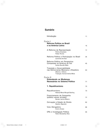 Sumário
Introdução

11

Parte I
Reforma Política no Brasil
e na América Latina

15

A Reforma da Representação

17

Fátima Anastasia
Felipe Nunes

Reforma Política e Participação no Brasil

35

Leonardo Avritzer

Reforma Política em Perspectiva
Comparada na América do Sul

45

Carlos Ranulfo Melo

Transição e Governabilidade
nas Democracias Mexicana e Brasileira

63

Alberto J. Olvera
Tradução: Áurea Cristina Mota

Parte II
Entendendo as Mudanças
Necessárias no Sistema Político

71

1. Republicanismo

73

Republicanismo

73

Heloisa Maria Murgel Starling

Financiamento de Campanha
(público versus privado)

77

Renato Janine Ribeiro

Corrupção e Estado de Direito

82

Newton Bignotto

Voto Obrigatório

86

Cícero Araújo

CPIs e Investigação Política
Fábio Wanderley Reis

Reforma Política no Brasil_01_272.p65

7

01/08/06, 17:27

90

 
