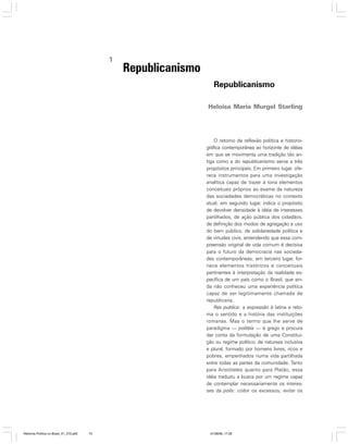 1

Republicanismo
Republicanismo
Heloisa Maria Murgel Starling

O retorno da reflexão política e historiográfica contemporânea ao horizonte de idéias
em que se movimenta uma tradição tão antiga como a do republicanismo serve a três
propósitos principais. Em primeiro lugar, oferece instrumentos para uma investigação
analítica capaz de trazer à tona elementos
conceituais próprios ao exame da natureza
das sociedades democráticas no contexto
atual; em segundo lugar, indica o propósito
de devolver densidade à idéia de interesses
partilhados, de ação pública dos cidadãos,
de definição dos modos de agregação e uso
do bem público, de solidariedade política e
de virtudes civis, entendendo que essa compreensão original de vida comum é decisiva
para o futuro da democracia nas sociedades contemporâneas; em terceiro lugar, fornece elementos históricos e conceituais
pertinentes à interpretação da realidade específica de um país como o Brasil, que ainda não conheceu uma experiência política
capaz de ser legitimamente chamada de
republicana.
Res publica: a expressão é latina e retoma o sentido e a história das instituições
romanas. Mas o termo que lhe serve de
paradigma — politéia — é grego e procura
dar conta da formulação de uma Constituição ou regime político, de natureza inclusiva
e plural, formado por homens livres, ricos e
pobres, empenhados numa vida partilhada
entre todas as partes da comunidade. Tanto
para Aristóteles quanto para Platão, essa
idéia traduziu a busca por um regime capaz
de contemplar necessariamente os interesses da polis: coibir os excessos; evitar os

Reforma Política no Brasil_01_272.p65

73

01/08/06, 17:28

 