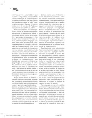 74

extremos; garantir a justa medida na qual
se realiza a justiça política; não se confundir
com a manifestação da expressão política
da maioria ou da minoria, vale dizer, com os
dois regimes dominantes na Grécia clássica, a democracia e a oligarquia. Foi o termo
politéia, nome de uma obra de Platão, que
Cícero traduziu para o latim res publica.
Assim, os conceitos e as questões próprias à tradição do republicanismo pretendem acentuar, na expressão res publica, a
referência à natureza política da comunidade — que designa sua agregação em vista
do bem, dos direitos e dos interesses comuns, o koinon sympheron dos gregos. Com
efeito, o fim visado pela tradição não é diretamente a virtude dos cidadãos — é, ao contrário, a efetivação da polis como forma
específica de organização do convívio dos
homens, vale dizer, a existência mesma da
cidade vista como uma espécie de totalidade política capaz de indicar, desde sua origem grega, a possibilidade de agregação
de seus membros, tendo em vista o bem,
os direitos e os interesses comuns. É essa
finalidade que nos remete, no fundamental,
à significação de coisa pública, de esfera
dos interesses comuns, do bem comum.
Respublica, res populi: o que pertence ao
povo, o que se refere ao domínio público, o
que é de interesse comum e se opõe ao
mundo de coisas e assuntos privados, mundo relativo à alçada dos particulares, grupos,
associações ou indivíduos.
A rigor, também decorre da referência à
natureza política da comunidade, a relação
que a tópica do republicanismo manteve
com determinadas características particulares a um tipo muito específico de cidade —
a cidade que adquiriu a liberdade de administrar seus próprios assuntos. Nesse ponto
existe, sem dúvida, um componente indissociável de um certo ideal de cidade que a
tradição republicana retomou do Quattrocento
italiano, em especial dos trabalhos produzidos pela geração dos humanistas cívicos de
Florença, preocupados em encontrar novos
parâmetros para o significado da vida ativa
no interior das comunidades políticas.

Reforma Política no Brasil_01_272.p65

74

Contudo, é certo que a divisão entre o
mundo dos interesses comuns e a esfera
dos assuntos privados não ocorre de maneira espontânea. A rigor, ela se impõe, justamente, pela postulação de um espaço
público, dotado dos instrumentos que asseguram seu reconhecimento, o caráter coletivo de sua apropriação e suas regulações.
Assim, o conceito república, visto na perspectiva da tradição do republicanismo, não
designa apenas a existência de uma esfera
de bens comuns a um certo conjunto de homens, mas também, de imediato, a constituição mesma de um povo, o lugar pátrio,
suas instituições, regras de convivência e
agências de administração e governo, cujas
orientações derivam de um momento de instituição ou fundação política.
República se diz, então, sobretudo dos
“regimes constitucionais” de governo, daqueles em que as leis e regulações ordinárias,
bem como as disposições do governo, derivam dos princípios que conferem sua forma
à sociedade e, postos acima de todos, protegem a comunidade de todo interesse particular ou transitório, de toda vontade
caprichosa ou arbitrária. Desse modo, o conceito república, na raiz de sua tradição, nos
remete particularmente à idéia de “governo
de leis” (e não de homens), de “império da
lei” e mesmo de “estado de direito”, expressões que declaram, na sua acepção mais
imediata, a prescrição de que os que mandam também obedeçam, mesmo nos casos em que a forma de governo não seja
democrática e em que apenas alguns, ou
mesmo um só, ocupam as posições de
mando e os postos de governo.
A preocupação com a esfera pública
pensada como lugar de efetiva ação dos cidadãos oferece ao republicanismo uma concepção ativa de liberdade associada ao vivere
civili invocado por Maquiavel — vale dizer,
associada a um movimento constante de
expansão que, articulado à cena da cidade,
permite a todos exercerem suas potencialidades na qualidade de cidadãos. Como se
vê, trata-se de uma certa concepção de liberdade capaz de combinar-se tanto com a

01/08/06, 17:28

 