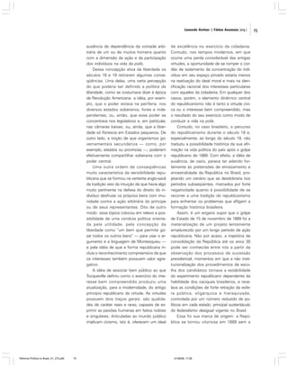 Leonardo Avritzer | Fátima Anastasia [org.]

ausência de dependência da vontade arbitrária de um ou de muitos homens quanto
com a dimensão da ação e da participação
dos indivíduos na vida da polis.
Dessa concepção ativa de liberdade os
séculos 18 e 19 retiraram algumas conseqüências. Uma delas, uma certa percepção
do que poderia ser definido a política da
liberdade, como se costumava dizer à época
da Revolução Americana: a idéia, por exemplo, que o poder estava na periferia, nos
diversos estados soberanos, livres e independentes; ou, então, que esse poder se
concentrava nos legislativos e, em particular,
nas câmaras baixas; ou, ainda, que a liberdade só florescia em Estados pequenos. De
outro lado, a noção de que organismos governamentais secundários — como, por
exemplo, estados ou províncias —, poderiam
efetivamente compartilhar soberania com o
poder central.
Uma outra ordem de conseqüências
muito característica da sensibilidade republicana que se formou na vertente anglo-saxã
da tradição veio da intuição de que havia algo
muito pertinente na defesa do direito do indivíduo desfrutar os próprios bens com imunidade contra a ação arbitrária do príncipe
ou de seus representantes. Dito de outro
modo: essa tópica colocou em relevo a possibilidade de uma conduta política orientada pela utilidade, pela concepção da
liberdade como “um bem que permite gozar todos os outros bens” — para usar o argumento e a linguagem de Montesquieu —
e pela idéia de que a forma republicana incluía o reconhecimento compreensivo de que
os interesses também possuem valor agregativo.
A idéia de associar bem público ao que
Tocqueville definiu como o exercício do interesse bem compreendido produziu uma
atualização, para a modernidade, do antigo
princípio republicano da virtude. As virtudes
possuem dois traços gerais: são qualidades de caráter reais e raras, capazes de exprimir as paixões humanas em feitos nobres
e singulares. Articuladas ao mundo público
implicam civismo, isto é, oferecem um ideal

Reforma Política no Brasil_01_272.p65

75

de excelência no exercício da cidadania.
Contudo, nos tempos modernos, em que
ocorre uma perda considerável das antigas
virtudes, a oportunidade de se romper o cordão de isolamento da concentração do indivíduo em seu espaço privado estaria menos
na reativação do ideal moral e mais na identificação racional dos interesses particulares
com aqueles da cidadania. Em qualquer dos
casos, porém, o elemento dinâmico central
do republicanismo não é tanto a virtude cívica ou o interesse bem compreendido, mas
o resultado do seu exercício como modo de
conduzir a vida na polis.
Contudo, no caso brasileiro, o percurso
do republicanismo durante o século 18 e,
especialmente, ao longo do século 19, não
traduziu a possibilidade histórica da sua afirmação na vida política do país após o golpe
republicano de 1889. Com efeito, a idéia de
ausência, de vazio, parece ter aderido fortemente às pretensões de enraizamento e
ancestralidade da República no Brasil, projetando um cenário que se desdobraria nos
períodos subseqüentes, marcados por forte
negatividade quanto à possibilidade de se
recorrer a uma tradição do republicanismo
para enfrentar os problemas que afligem a
formação histórica brasileira.
Assim, é um engano supor que o golpe
de Estado de 15 de novembro de 1889 foi a
materialização de um projeto lentamente
amadurecido por um longo período de ação
republicana. Não por acaso, a trajetória de
consolidação da República até os anos 30
pode ser conhecida entre nós a partir da
observação dos processos de sucessão
presidencial, momentos em que a não institucionalização dos procedimentos de escolha dos candidatos tornava a estabilidade
do experimento republicano dependente da
habilidade dos caciques brasileiros, e revelava as condições de forte retração da esfera pública, oligárquica e hieraquizada,
controlada por um número reduzido de políticos em cada estado, principal sustentáculo
do federalismo desigual vigente no Brasil.
Essa foi sua marca de origem: a República se tornou vitoriosa em 1889 sem a

01/08/06, 17:28

75

 