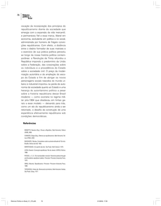76

vocação da incorporação dos princípios do
republicanismo diante da sociedade que
emergia com a expansão da vida mercantil;
e permaneceu fiel a essa marca, liberal em
economia, excludente em política e no social,
administrada por homens de frágeis convicções republicanas. Com efeito, a distância
entre o ideário formador de suas matrizes e
o exercício de sua prática política persistiu
ao longo da nossa história política contemporânea: a Revolução de Trinta refundou a
República impondo o predomínio da União
sobre a Federação, das corporações sobre
os indivíduos e a procedência do Estado
sobre a sociedade civil. O preço da modernização autoritária e da ampliação do escopo do Estado a fim de abrigar os novos
personagens sociais nascidos do mundo urbano e industrial importou na perda da autonomia da sociedade quanto ao Estado e uma
herança do autoritarismo político a pesar
sobre a história republicana desse Brasil
moderno — como ocorreria no regime militar pós-1964 que obedeceu em linhas gerais a esse modelo — deixando para trás,
como um elo do republicanismo ainda a ser
retomado, o desafio da construção de uma
experiência efetivamente republicana sob
condições democráticas.

Referências
BIGNOTTO, Newton (Org.). Pensar a República. Belo Horizonte: Editora
UFMG, 2000.
CARDOSO, Sérgio (Org.). Retorno ao republicanismo. Belo Horizonte: Editora UFMG, 2004.
MAQUIAVEL, Nicolau. Comentários sobre a primeira década de Tito Lívio.
Brasília: Editora da UnB, 1982.
MONTESQUIEU. Do espírito das leis. São Paulo: Abril Cultural, 1979.
LESSA, Renato. A invenção republicana. Rio de Janeiro: IUPERJ/ Vértice,
1988.
POCOCK, J. G. A. The machiavellian moment: florentine political thought
and the atlantic republican tradition. Princeton: Princeton University Press,
1975.
VIROLI, Maurizio. Republicanism. Princeton: Princeton University Press,
1999.
TOCQUEVILLE, Alexis de. Democracia na América. Belo Horizonte: Itatiaia;
São Paulo: Edusp, 1977.

Reforma Política no Brasil_01_272.p65

76

01/08/06, 17:28

 