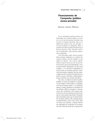 Leonardo Avritzer | Fátima Anastasia [org.]

Financiamento de
Campanha (público
versus privado)
Renato Janine Ribeiro

Se as campanhas políticas devem ser
financiadas com dinheiro público ou privado é uma das discussões discretas que
ocorrem na política brasileira. Não é um
debate tão ruidoso como, por exemplo, o
do voto facultativo ou obrigatório. Aliás, o
problema da reforma política brasileira é que
poucos assuntos, nela, assumem vulto e
são considerados, pela opinião pública,
como relevantes.
Uma discussão sobre reforma política
deve começar indagando se a própria discussão é política, em dois sentidos: no de
saber se o demos, “nós, o povo”, efetivamente a assume como sua, em vez de confinar-se ela ao grupo dos especialistas, como
se estes fossem engenheiros da vida social
e política — e no de saber se estabelece um
recorte entre as posições políticas, sobretudo entre direita e esquerda. Nos dois casos,
o debate da reforma política brasileira é pouco
político, porque confinado a especialistas e
porque apartado das divisões partidárias.
São raros, no debate da reforma política
brasileira, os temas que polarizam os partidos,
ou que chegam à arena pública, à sociedade,
com forte conteúdo político — eu enfatizaria
apenas o caráter obrigatório ou facultativo do
voto (Ribeiro, 2003), a corrupção e o financiamento das campanhas. Uma questão relevante como a do voto distrital ou proporcional,
que em vários países opõe direita a esquerda,
aqui é levantada quase que só tecnicamente,
por cientistas políticos. Não empolga sequer
os parlamentares, quanto mais o povo. Mas
na França, por exemplo, a eleição distrital
dos deputados foi introduzida, em começos
dos anos 1870, para evitar que a cada poucos

Reforma Política no Brasil_01_272.p65

77

01/08/06, 17:28

77

 