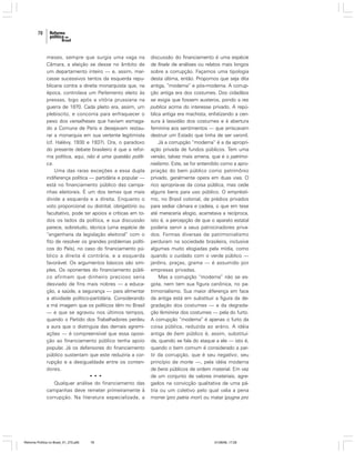78

meses, sempre que surgia uma vaga na
Câmara, a eleição se desse no âmbito de
um departamento inteiro — e, assim, marcasse sucessivos tentos da esquerda republicana contra a direita monarquista que, na
época, controlava um Parlamento eleito às
pressas, logo após a vitória prussiana na
guerra de 1870. Cada pleito era, assim, um
plebiscito, e concorria para enfraquecer o
peso dos versalheses que haviam esmagado a Comuna de Paris e desejavam restaurar a monarquia em sua vertente legitimista
(cf. Halévy, 1930 e 1937). Ora, o paradoxo
do presente debate brasileiro é que a reforma política, aqui, não é uma questão política.
Uma das raras exceções a essa dupla
indiferença política — partidária e popular —
está no financiamento público das campanhas eleitorais. É um dos temas que mais
divide a esquerda e a direita. Enquanto o
voto proporcional ou distrital, obrigatório ou
facultativo, pode ter apoios e críticas em todos os lados da política, e sua discussão
parece, sobretudo, técnica (uma espécie de
“engenharia da legislação eleitoral” com o
fito de resolver os grandes problemas políticos do País), no caso do financiamento público a direita é contrária, e a esquerda
favorável. Os argumentos básicos são simples. Os oponentes do financiamento público afirmam que dinheiro precioso seria
desviado de fins mais nobres — a educação, a saúde, a segurança — para alimentar
a atividade político-partidária. Considerando
a má imagem que os políticos têm no Brasil
— e que se agravou nos últimos tempos,
quando o Partido dos Trabalhadores perdeu
a aura que o distinguia das demais agremiações — é compreensível que essa oposição ao financiamento público tenha apoio
popular. Já os defensores do financiamento
público sustentam que este reduziria a corrupção e a desigualdade entre os contendores.
•••
Qualquer análise do financiamento das
campanhas deve remeter primeiramente à
corrupção. Na literatura especializada, a

Reforma Política no Brasil_01_272.p65

78

discussão do financiamento é uma espécie
de finale de análises ou relatos mais longos
sobre a corrupção. Façamos uma tipologia
desta última, então. Propomos que seja dita
antiga, “moderna” e pós-moderna. A corrupção antiga era dos costumes. Dos cidadãos
se exigia que fossem austeros, pondo a res
publica acima do interesse privado. A república antiga era machista, enfatizando a censura à lassidão dos costumes e à abertura
feminina aos sentimentos — que arriscavam
destruir um Estado que tinha de ser varonil.
Já a corrupção “moderna” é a da apropriação privada de fundos públicos. Tem uma
versão, talvez mais amena, que é o patrimonialismo. Este, se for entendido como a apropriação do bem público como patrimônio
privado, geralmente opera em duas vias. O
rico apropria-se da coisa pública, mas cede
alguns bens para uso público. O empréstimo, no Brasil colonial, de prédios privados
para sediar câmara e cadeia, o que em tese
até mereceria elogio, acarretava a recíproca,
isto é, a percepção de que o aparato estatal
poderia servir a seus patrocinadores privados. Formas diversas de patrimonialismo
perduram na sociedade brasileira, inclusive
algumas muito elogiadas pela mídia, como
quando o cuidado com o verde público —
jardins, praças, grama — é assumido por
empresas privadas.
Mas a corrupção “moderna” não se esgota, nem tem sua figura canônica, no patrimonialismo. Sua maior diferença em face
da antiga está em substituir a figura da degradação dos costumes — e da degradação feminina dos costumes — pela do furto.
A corrupção “moderna” é apenas o furto da
coisa pública, reduzida ao erário. A idéia
antiga de bem público é, assim, substituída, quando se fala do ataque a ele — isto é,
quando o bem comum é considerado a partir da corrupção, que é seu negativo, seu
princípio de morte —, pela idéia moderna
de bens públicos de ordem material. Em vez
de um conjunto de valores imateriais, agregados na convicção qualitativa de uma pátria ou um coletivo pelo qual valia a pena
morrer (pro patria mori) ou matar (pugna pro

01/08/06, 17:28

 